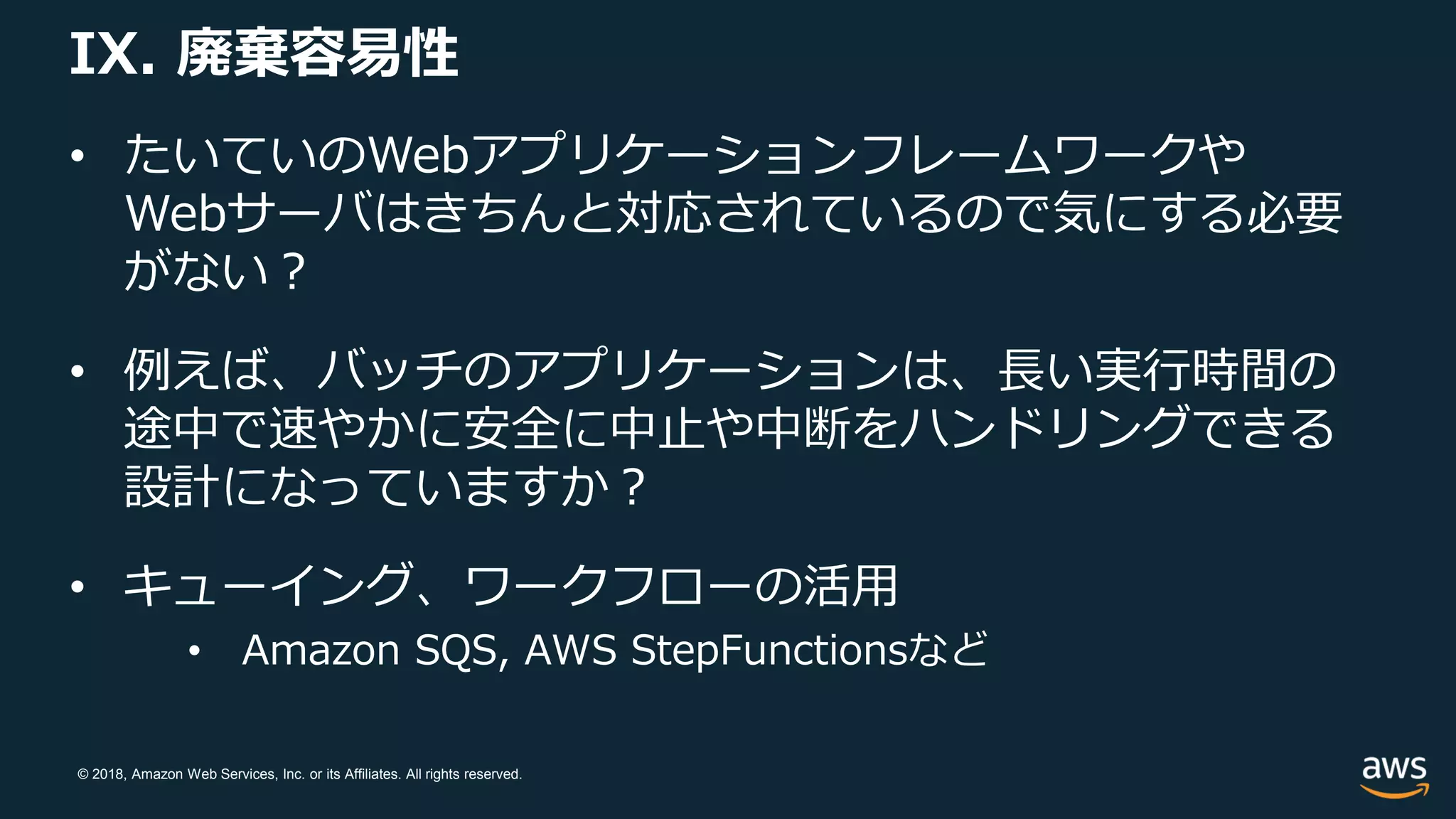 © 2018, Amazon Web Services, Inc. or its Affiliates. All rights reserved.
IX. 廃棄容易性
• たいていのWebアプリケーションフレームワークや
Webサーバはきちんと対応されているので気にする必要
がない？
• 例えば、バッチのアプリケーションは、長い実行時間の
途中で速やかに安全に中止や中断をハンドリングできる
設計になっていますか？
• キューイング、ワークフローの活用
• Amazon SQS, AWS StepFunctionsなど
 