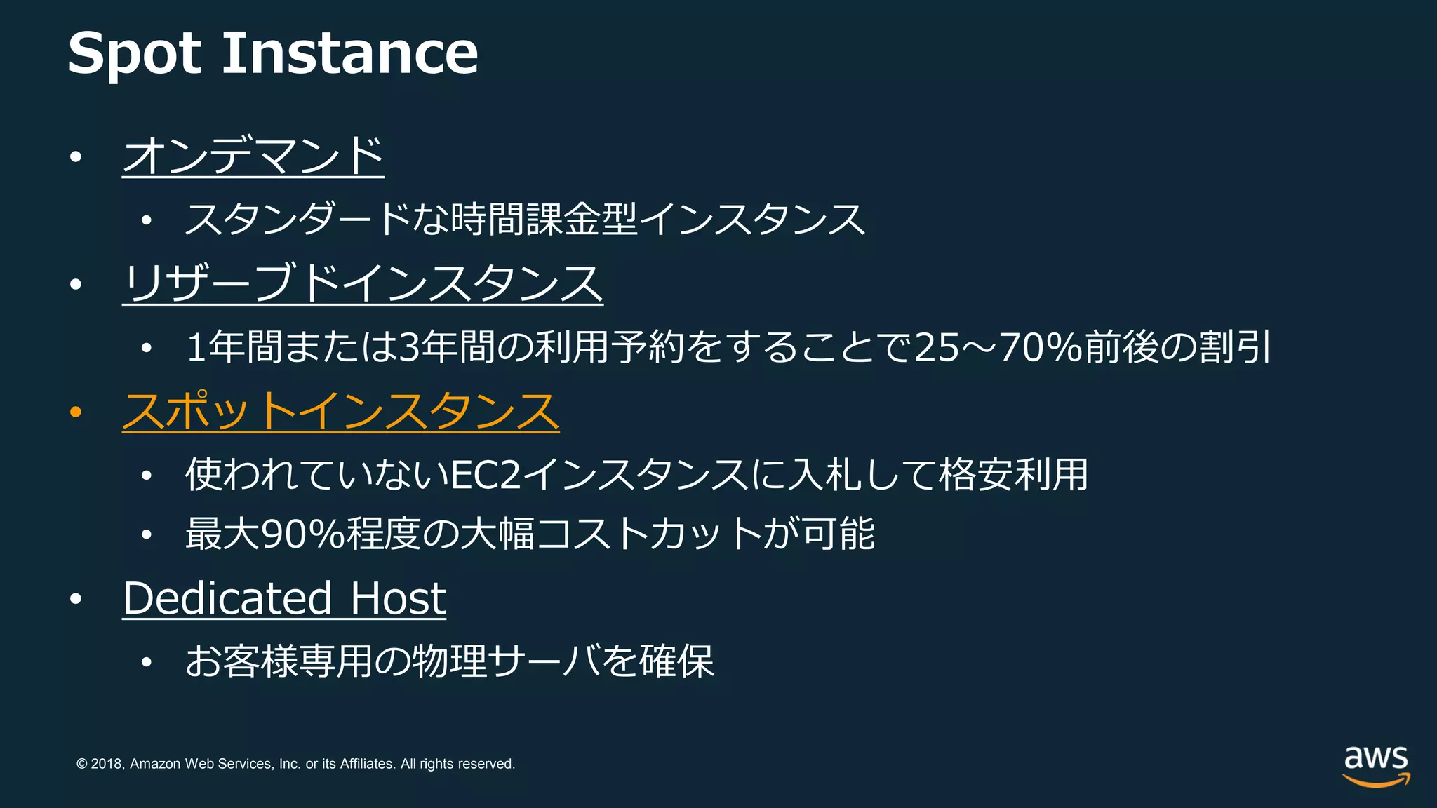 © 2018, Amazon Web Services, Inc. or its Affiliates. All rights reserved.
Spot Instance
• オンデマンド
• スタンダードな時間課金型インスタンス
• リザーブドインスタンス
• 1年間または3年間の利用予約をすることで25〜70%前後の割引
• スポットインスタンス
• 使われていないEC2インスタンスに入札して格安利用
• 最大90%程度の大幅コストカットが可能
• Dedicated Host
• お客様専用の物理サーバを確保
 