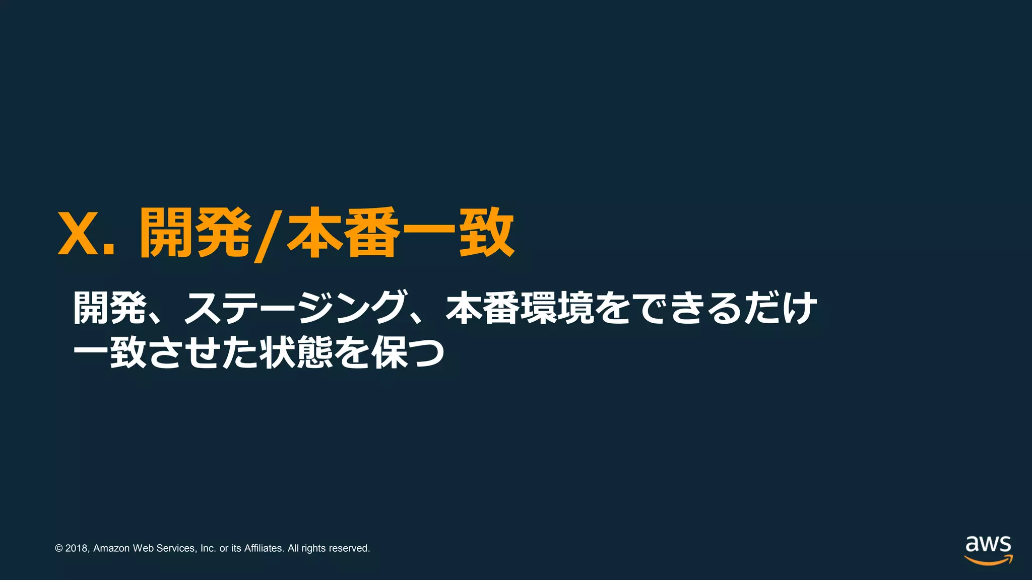 © 2018, Amazon Web Services, Inc. or its Affiliates. All rights reserved.
X. 開発/本番一致
開発、ステージング、本番環境をできるだけ
一致させた状態を保つ
 