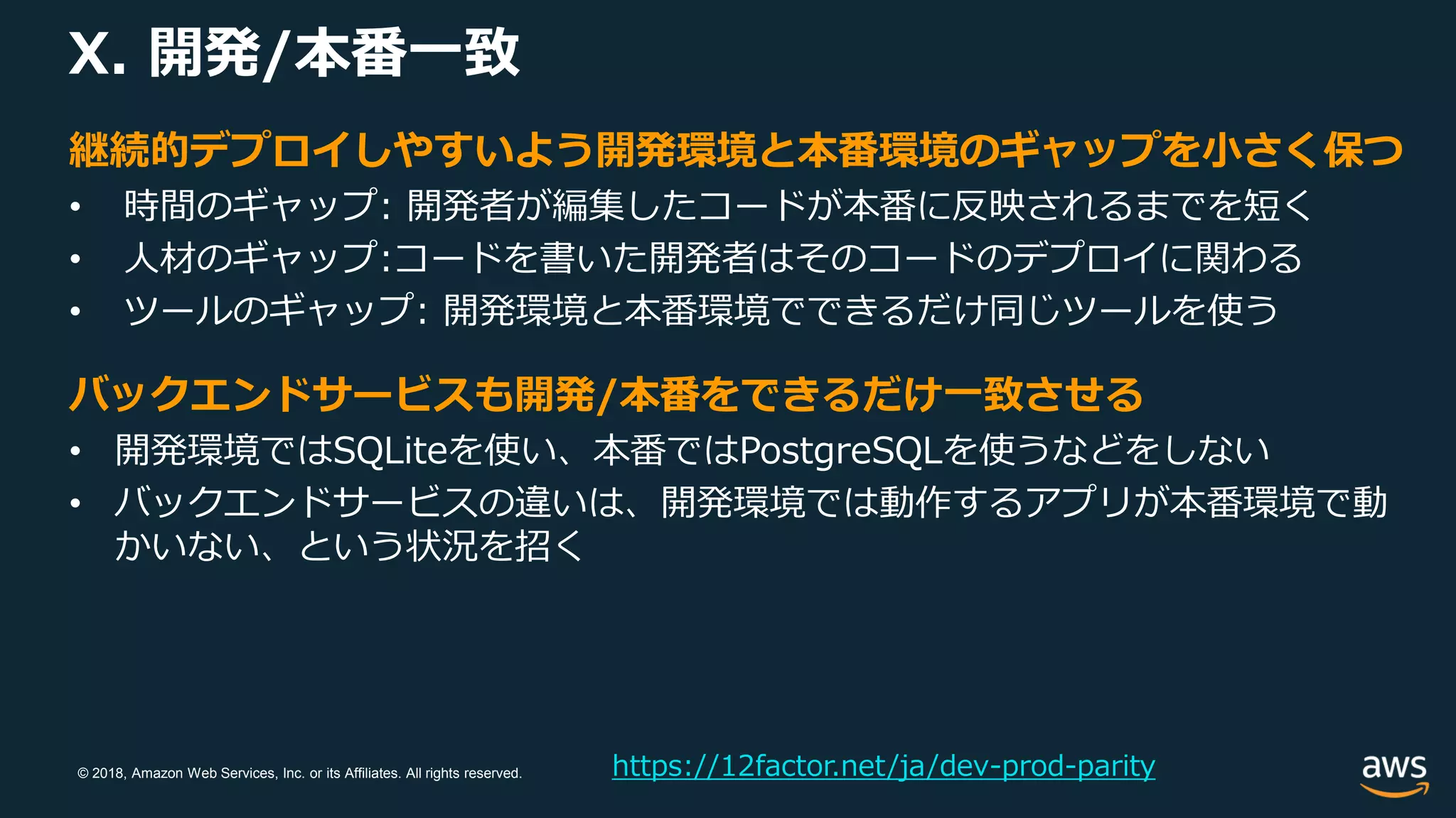 © 2018, Amazon Web Services, Inc. or its Affiliates. All rights reserved.
X. 開発/本番一致
https://12factor.net/ja/dev-prod-parity
継続的デプロイしやすいよう開発環境と本番環境のギャップを小さく保つ
• 時間のギャップ: 開発者が編集したコードが本番に反映されるまでを短く
• 人材のギャップ:コードを書いた開発者はそのコードのデプロイに関わる
• ツールのギャップ: 開発環境と本番環境でできるだけ同じツールを使う
バックエンドサービスも開発/本番をできるだけ一致させる
• 開発環境ではSQLiteを使い、本番ではPostgreSQLを使うなどをしない
• バックエンドサービスの違いは、開発環境では動作するアプリが本番環境で動
かいない、という状況を招く
 