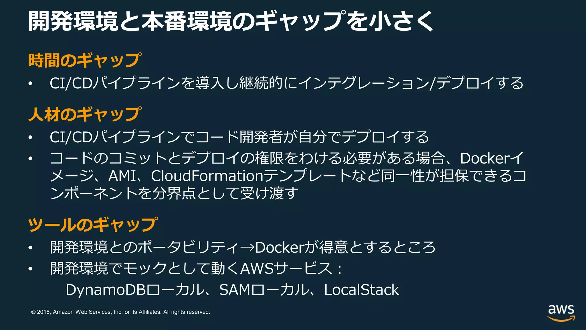 © 2018, Amazon Web Services, Inc. or its Affiliates. All rights reserved.
開発環境と本番環境のギャップを小さく
時間のギャップ
• CI/CDパイプラインを導入し継続的にインテグレーション/デプロイする
人材のギャップ
• CI/CDパイプラインでコード開発者が自分でデプロイする
• コードのコミットとデプロイの権限をわける必要がある場合、Dockerイ
メージ、AMI、CloudFormationテンプレートなど同一性が担保できるコ
ンポーネントを分界点として受け渡す
ツールのギャップ
• 開発環境とのポータビリティ→Dockerが得意とするところ
• 開発環境でモックとして動くAWSサービス：
DynamoDBローカル、SAMローカル、LocalStack
 