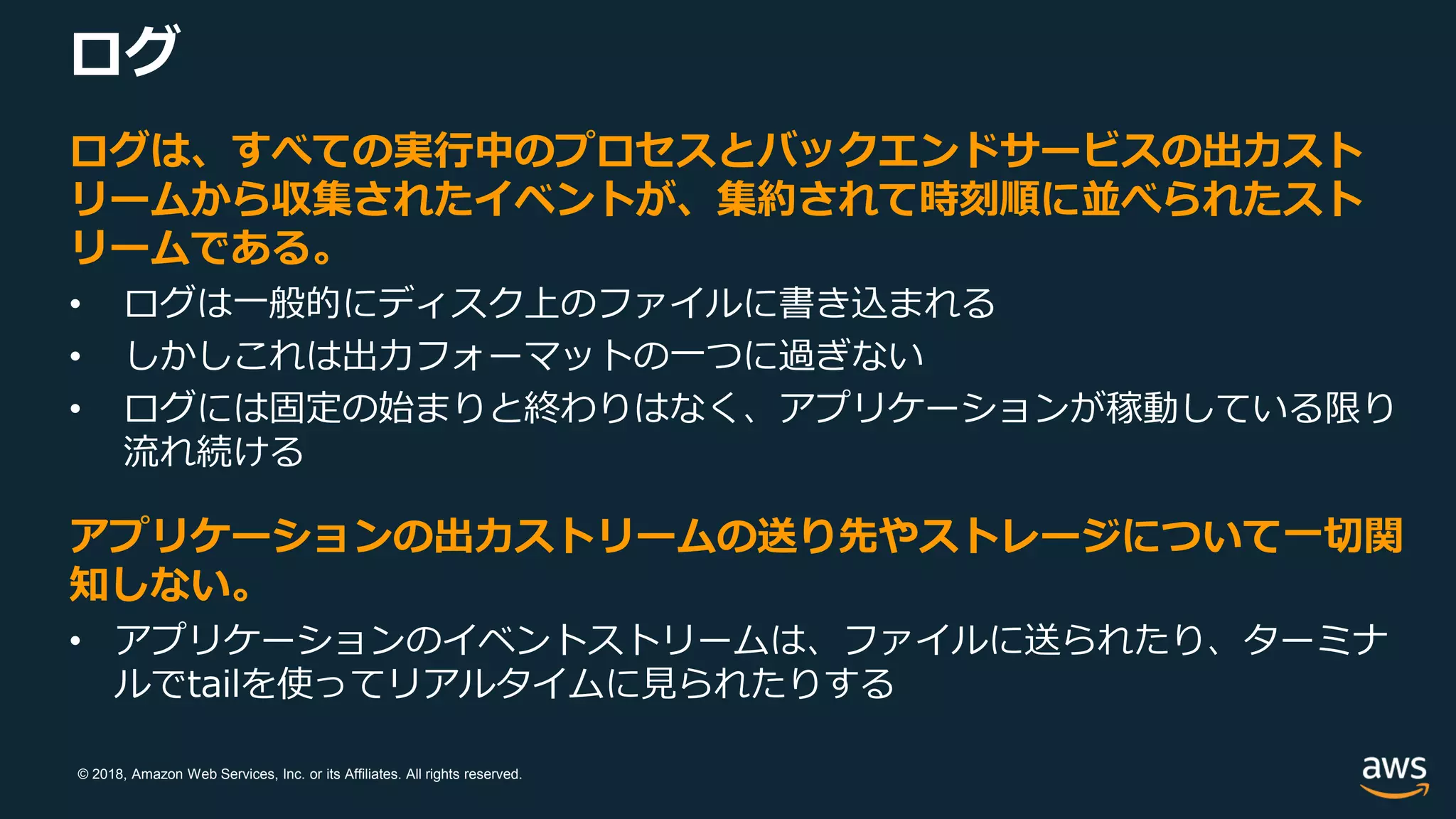 © 2018, Amazon Web Services, Inc. or its Affiliates. All rights reserved.
ログ
ログは、すべての実行中のプロセスとバックエンドサービスの出力スト
リームから収集されたイベントが、集約されて時刻順に並べられたスト
リームである。
• ログは一般的にディスク上のファイルに書き込まれる
• しかしこれは出力フォーマットの一つに過ぎない
• ログには固定の始まりと終わりはなく、アプリケーションが稼動している限り
流れ続ける
アプリケーションの出力ストリームの送り先やストレージについて一切関
知しない。
• アプリケーションのイベントストリームは、ファイルに送られたり、ターミナ
ルでtailを使ってリアルタイムに見られたりする
 