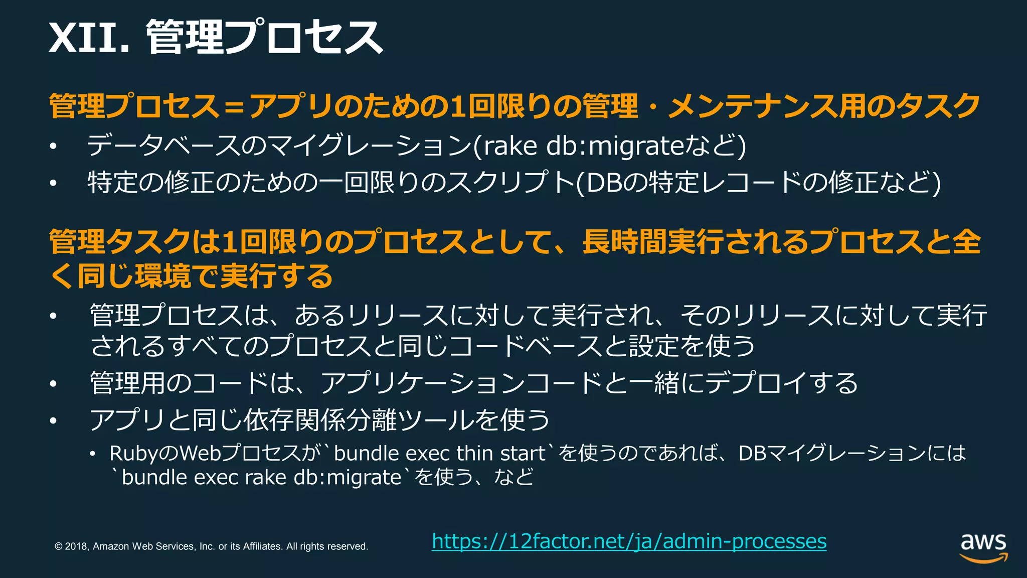© 2018, Amazon Web Services, Inc. or its Affiliates. All rights reserved.
XII. 管理プロセス
https://12factor.net/ja/admin-processes
管理プロセス＝アプリのための1回限りの管理・メンテナンス用のタスク
• データベースのマイグレーション(rake db:migrateなど)
• 特定の修正のための一回限りのスクリプト(DBの特定レコードの修正など)
管理タスクは1回限りのプロセスとして、長時間実行されるプロセスと全
く同じ環境で実行する
• 管理プロセスは、あるリリースに対して実行され、そのリリースに対して実行
されるすべてのプロセスと同じコードベースと設定を使う
• 管理用のコードは、アプリケーションコードと一緒にデプロイする
• アプリと同じ依存関係分離ツールを使う
• RubyのWebプロセスが`bundle exec thin start`を使うのであれば、DBマイグレーションには
`bundle exec rake db:migrate`を使う、など
 