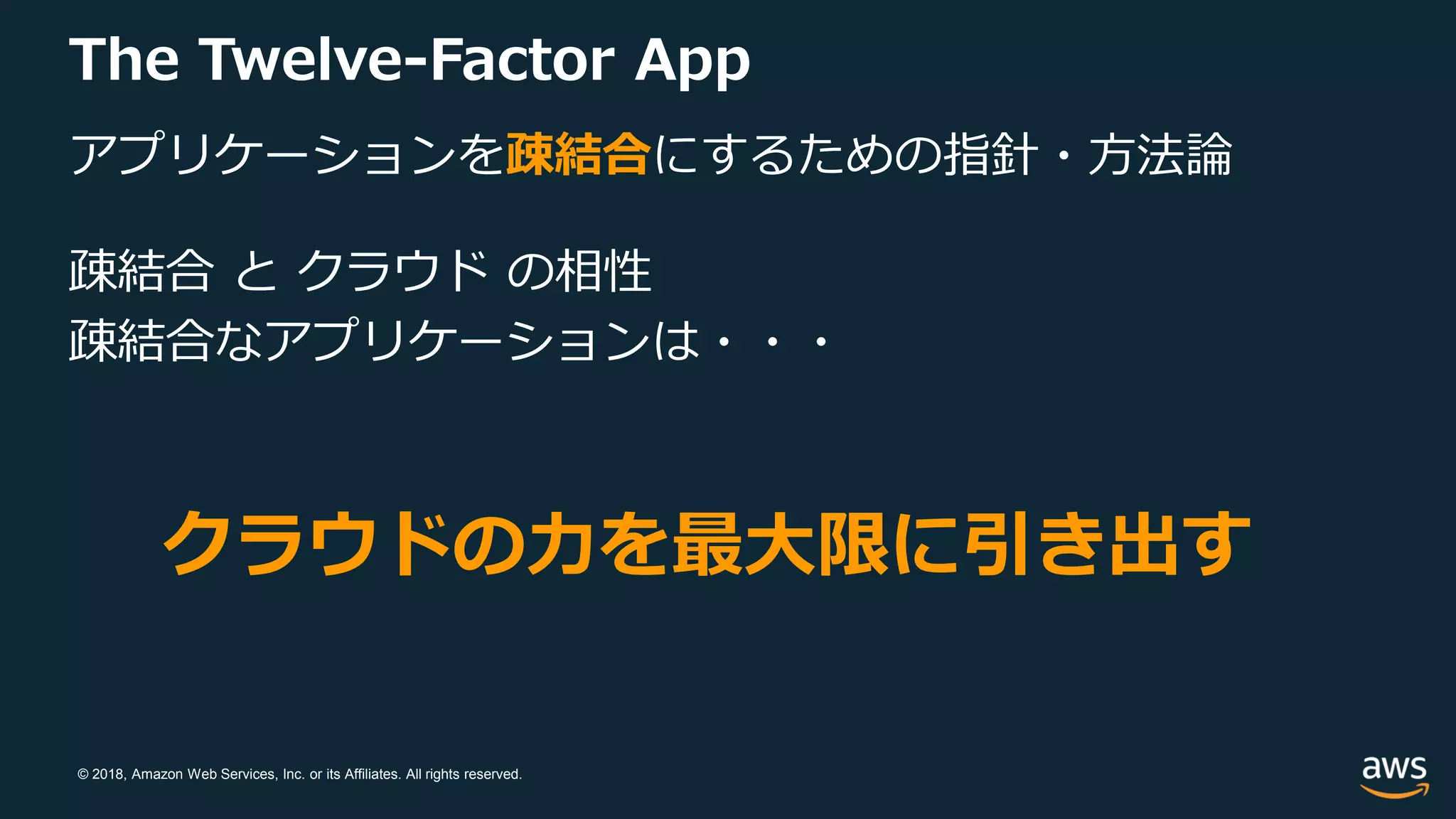 © 2018, Amazon Web Services, Inc. or its Affiliates. All rights reserved.
The Twelve-Factor App
アプリケーションを疎結合にするための指針・方法論
疎結合 と クラウド の相性
疎結合なアプリケーションは・・・
クラウドの力を最大限に引き出す
 