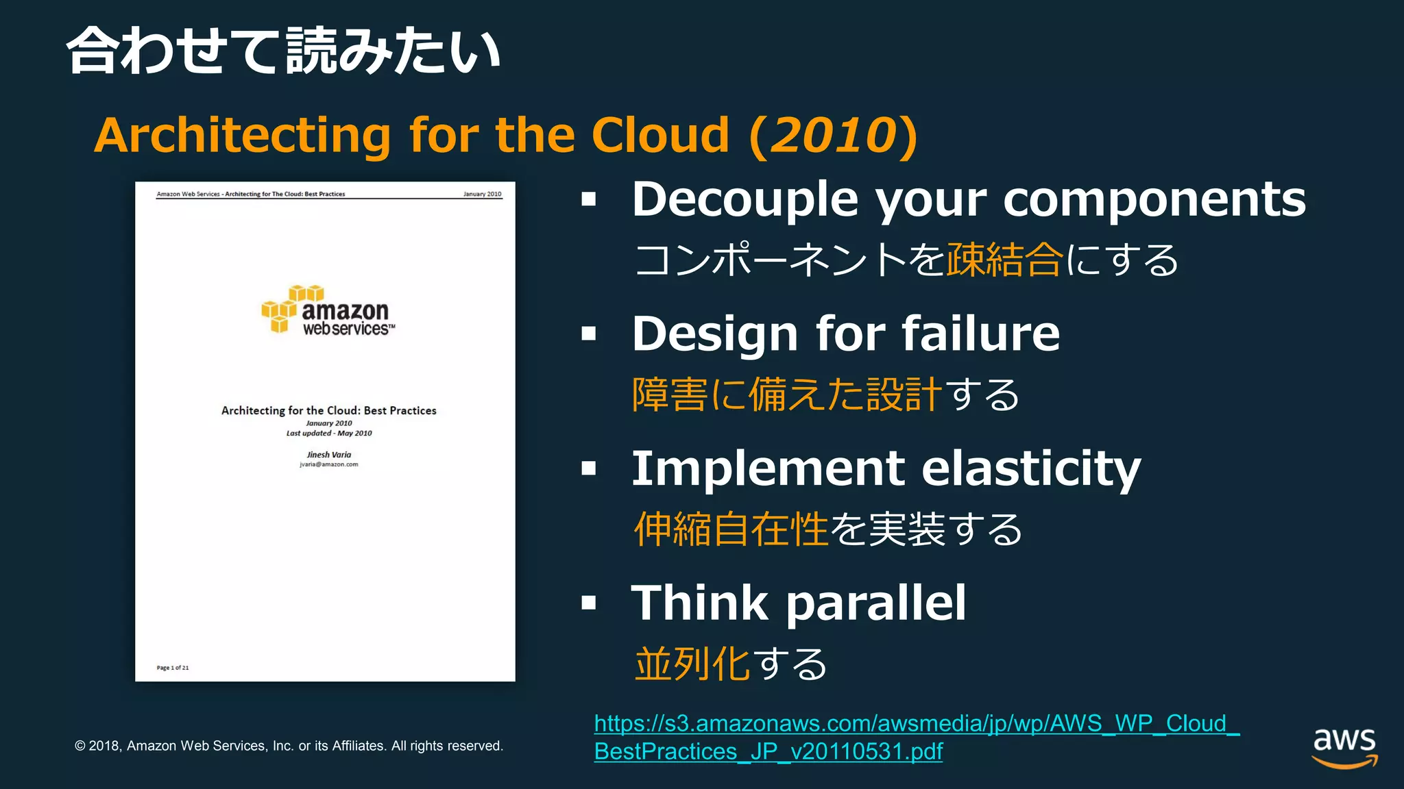 © 2018, Amazon Web Services, Inc. or its Affiliates. All rights reserved.
合わせて読みたい
Architecting for the Cloud (2010)
 Decouple your components
コンポーネントを疎結合にする
 Design for failure
障害に備えた設計する
 Implement elasticity
伸縮自在性を実装する
 Think parallel
並列化する
https://s3.amazonaws.com/awsmedia/jp/wp/AWS_WP_Cloud_
BestPractices_JP_v20110531.pdf
 