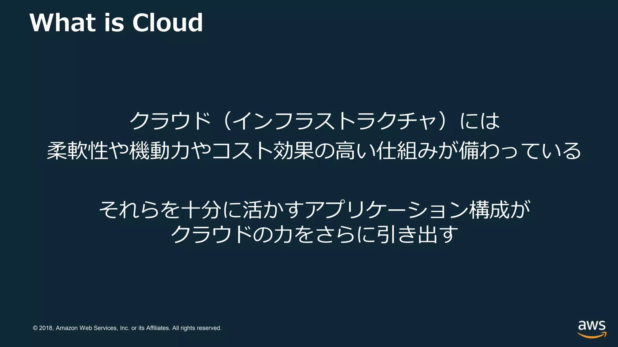 © 2018, Amazon Web Services, Inc. or its Affiliates. All rights reserved.
What is Cloud
クラウド（インフラストラクチャ）には
柔軟性や機動力やコスト効果の高い仕組みが備わっている
それらを十分に活かすアプリケーション構成が
クラウドの力をさらに引き出す
 