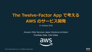 © 2018, Amazon Web Services, Inc. or its Affiliates. All rights reserved.
The Twelve-Factor App で考える
AWS のサービス開発
31 October 2018
Amazon Web Services Japan Solutions Architect
Fumihiko Hata ,Yuki Chiba
 