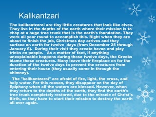 Kalikantzari
The kalikantzaroi are tiny little creatures that look like elves.
They live in the depths of the earth where ...