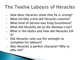 1.   How does Heracles show that he is strong?
2.   What terrible crime did Heracles commit?
3.   What kind of person was King Eurystheus?
4.   What did Heracles do to the Nemean Lion?
5.   What is the Hydra and how did Heracles kill
     it?
6.   Did Heracles only use his strength to
     complete his labours?
7.   Was Heracles a perfect character? Why or
     why not?
 