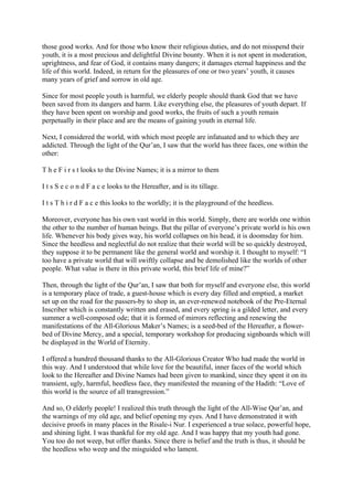 those good works. And for those who know their religious duties, and do not misspend their
youth, it is a most precious and delightful Divine bounty. When it is not spent in moderation,
uprightness, and fear of God, it contains many dangers; it damages eternal happiness and the
life of this world. Indeed, in return for the pleasures of one or two years’ youth, it causes
many years of grief and sorrow in old age.

Since for most people youth is harmful, we elderly people should thank God that we have
been saved from its dangers and harm. Like everything else, the pleasures of youth depart. If
they have been spent on worship and good works, the fruits of such a youth remain
perpetually in their place and are the means of gaining youth in eternal life.

Next, I considered the world, with which most people are infatuated and to which they are
addicted. Through the light of the Qur’an, I saw that the world has three faces, one within the
other:

T h e F i r s t looks to the Divine Names; it is a mirror to them

I t s S e c o n d F a c e looks to the Hereafter, and is its tillage.

I t s T h i r d F a c e this looks to the worldly; it is the playground of the heedless.

Moreover, everyone has his own vast world in this world. Simply, there are worlds one within
the other to the number of human beings. But the pillar of everyone’s private world is his own
life. Whenever his body gives way, his world collapses on his head, it is doomsday for him.
Since the heedless and neglectful do not realize that their world will be so quickly destroyed,
they suppose it to be permanent like the general world and worship it. I thought to myself: “I
too have a private world that will swiftly collapse and be demolished like the worlds of other
people. What value is there in this private world, this brief life of mine?”

Then, through the light of the Qur’an, I saw that both for myself and everyone else, this world
is a temporary place of trade, a guest-house which is every day filled and emptied, a market
set up on the road for the passers-by to shop in, an ever-renewed notebook of the Pre-Eternal
Inscriber which is constantly written and erased, and every spring is a gilded letter, and every
summer a well-composed ode; that it is formed of mirrors reflecting and renewing the
manifestations of the All-Glorious Maker’s Names; is a seed-bed of the Hereafter, a flower-
bed of Divine Mercy, and a special, temporary workshop for producing signboards which will
be displayed in the World of Eternity.

I offered a hundred thousand thanks to the All-Glorious Creator Who had made the world in
this way. And I understood that while love for the beautiful, inner faces of the world which
look to the Hereafter and Divine Names had been given to mankind, since they spent it on its
transient, ugly, harmful, heedless face, they manifested the meaning of the Hadith: “Love of
this world is the source of all transgression.”

And so, O elderly people! I realized this truth through the light of the All-Wise Qur’an, and
the warnings of my old age, and belief opening my eyes. And I have demonstrated it with
decisive proofs in many places in the Risale-i Nur. I experienced a true solace, powerful hope,
and shining light. I was thankful for my old age. And I was happy that my youth had gone.
You too do not weep, but offer thanks. Since there is belief and the truth is thus, it should be
the heedless who weep and the misguided who lament.
 