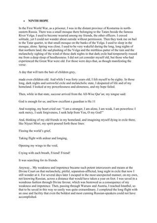 •   NINTH HOPE

In the First World War, as a prisoner, I was in the distant province of Kosturma in north-
eastern Russia. There was a small mosque there belonging to the Tatars beside the famous
River Volga. I used to become wearied among my friends, the other officers. I craved
solitude, yet I could not wander about outside without permission. Then they took me on bail
to the Tatar quarter, to that small mosque on the banks of the Volga. I used to sleep in the
mosque, alone. Spring was close. I used to be very wakeful during the long, long nights of
that northern land; the sad plashing of the Volga and the mirthless patter of the rain and the
melancholy sighing of the wind of those dark nights in that dark exile had temporarily roused
me from a deep sleep of heedlessness. I did not yet consider myself old, but those who had
experienced the Great War were old. For those were days that, as though manifesting the
verse:

A day that will turn the hair of children grey,

made even children old. And while I was forty years old, I felt myself to be eighty. In those
long, dark nights and sorrowful exile and melancholic state, I despaired of life and of my
homeland. I looked at my powerlessness and aloneness, and my hope failed.

Then, while in that state, succour arrived from the All-Wise Qur’an; my tongue said:

God is enough for us; and how excellent a guardian is He.11

And weeping, my heart cried out: “I am a stranger, I am alone, I am weak, I am powerless: I
seek mercy, I seek forgiveness, I seek help from You, O my God!”

And, thinking of my old friends in my homeland, and imagining myself dying in exile there,
like Niyazi Misri, my spirit poured forth these lines:

Fleeing the world’s grief,

Taking flight with ardour and longing,

Opening my wings to the void,

Crying with each breath, Friend! Friend!

It was searching for its friends.

Anyway... My weakness and impotence became such potent intercessors and means at the
Divine Court on that melancholy, pitiful, separation-afflicted, long night in exile that now I
still wonder at it. For several days later I escaped in the most unexpected manner, on my own,
not knowing Russian, across a distance that would have taken a year on foot. I was saved in a
wondrous fashion through Divine favour, which was bestowed as a consequence of my
weakness and impotence. Then, passing through Warsaw and Austria, I reached Istanbul, so
that to be saved in this way so easily was quite extraordinary. I completed the long flight with
an ease and facility that even the boldest and most cunning Russian-speakers could not have
accomplished.
 
