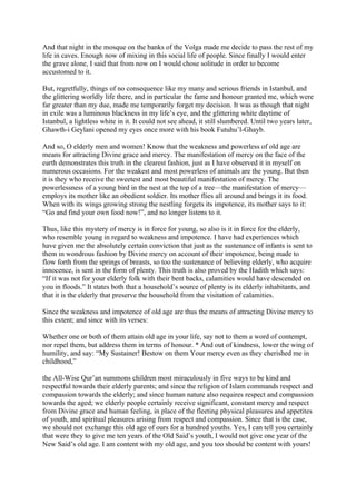 And that night in the mosque on the banks of the Volga made me decide to pass the rest of my
life in caves. Enough now of mixing in this social life of people. Since finally I would enter
the grave alone, I said that from now on I would chose solitude in order to become
accustomed to it.

But, regretfully, things of no consequence like my many and serious friends in Istanbul, and
the glittering worldly life there, and in particular the fame and honour granted me, which were
far greater than my due, made me temporarily forget my decision. It was as though that night
in exile was a luminous blackness in my life’s eye, and the glittering white daytime of
Istanbul, a lightless white in it. It could not see ahead, it still slumbered. Until two years later,
Ghawth-i Geylani opened my eyes once more with his book Futuhu’l-Ghayb.

And so, O elderly men and women! Know that the weakness and powerless of old age are
means for attracting Divine grace and mercy. The manifestation of mercy on the face of the
earth demonstrates this truth in the clearest fashion, just as I have observed it in myself on
numerous occasions. For the weakest and most powerless of animals are the young. But then
it is they who receive the sweetest and most beautiful manifestation of mercy. The
powerlessness of a young bird in the nest at the top of a tree—the manifestation of mercy—
employs its mother like an obedient soldier. Its mother flies all around and brings it its food.
When with its wings growing strong the nestling forgets its impotence, its mother says to it:
“Go and find your own food now!”, and no longer listens to it.

Thus, like this mystery of mercy is in force for young, so also is it in force for the elderly,
who resemble young in regard to weakness and impotence. I have had experiences which
have given me the absolutely certain conviction that just as the sustenance of infants is sent to
them in wondrous fashion by Divine mercy on account of their impotence, being made to
flow forth from the springs of breasts, so too the sustenance of believing elderly, who acquire
innocence, is sent in the form of plenty. This truth is also proved by the Hadith which says:
“If it was not for your elderly folk with their bent backs, calamities would have descended on
you in floods.” It states both that a household’s source of plenty is its elderly inhabitants, and
that it is the elderly that preserve the household from the visitation of calamities.

Since the weakness and impotence of old age are thus the means of attracting Divine mercy to
this extent; and since with its verses:

Whether one or both of them attain old age in your life, say not to them a word of contempt,
nor repel them, but address them in terms of honour. * And out of kindness, lower the wing of
humility, and say: “My Sustainer! Bestow on them Your mercy even as they cherished me in
childhood,”

the All-Wise Qur’an summons children most miraculously in five ways to be kind and
respectful towards their elderly parents; and since the religion of Islam commands respect and
compassion towards the elderly; and since human nature also requires respect and compassion
towards the aged; we elderly people certainly receive significant, constant mercy and respect
from Divine grace and human feeling, in place of the fleeting physical pleasures and appetites
of youth, and spiritual pleasures arising from respect and compassion. Since that is the case,
we should not exchange this old age of ours for a hundred youths. Yes, I can tell you certainly
that were they to give me ten years of the Old Said’s youth, I would not give one year of the
New Said’s old age. I am content with my old age, and you too should be content with yours!
 