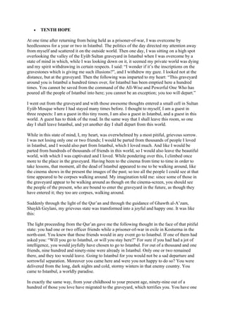 •   TENTH HOPE

At one time after returning from being held as a prisoner-of-war, I was overcome by
heedlessness for a year or two in Istanbul. The politics of the day directed my attention away
from myself and scattered it on the outside world. Then one day, I was sitting on a high spot
overlooking the valley of the Eyüb Sultan graveyard in Istanbul when I was overcome by a
state of mind in which, while I was looking down on it, it seemed my private world was dying
and my spirit withdrawing in certain respects. I said: “I wonder if it’s the inscriptions on the
gravestones which is giving me such illusions?”, and I withdrew my gaze. I looked not at the
distance, but at the graveyard. Then the following was imparted to my heart: “This graveyard
around you is Istanbul a hundred times over, for Istanbul has been emptied here a hundred
times. You cannot be saved from the command of the All-Wise and Powerful One Who has
poured all the people of Istanbul into here; you cannot be an exception; you too will depart.”

I went out from the graveyard and with those awesome thoughts entered a small cell in Sultan
Eyüb Mosque where I had stayed many times before. I thought to myself, I am a guest in
three respects: I am a guest in this tiny room, I am also a guest in Istanbul, and a guest in this
world. A guest has to think of the road. In the same way that I shall leave this room, so one
day I shall leave Istanbul, and yet another day I shall depart from this world.

While in this state of mind, I, my heart, was overwhelmed by a most pitiful, grievous sorrow.
I was not losing only one or two friends; I would be parted from thousands of people I loved
in Istanbul, and I would also part from Istanbul, which I loved much. And like I would be
parted from hundreds of thousands of friends in this world, so I would also leave the beautiful
world, with which I was captivated and I loved. While pondering over this, I climbed once
more to the place in the graveyard. Having been to the cinema from time to time in order to
take lessons, that moment, all the dead of Istanbul appeared to me to be walking around, like
the cinema shows in the present the images of the past; so too all the people I could see at that
time appeared to be corpses walking around. My imagination told me: since some of those in
the graveyard appear to be walking around as though on the cinema-screen, you should see
the people of the present, who are bound to enter the graveyard in the future, as though they
have entered it; they too are corpses, walking around.

Suddenly through the light of the Qur’an and through the guidance of Ghawth al-A’zam,
Shaykh Geylani, my grievous state was transformed into a joyful and happy one. It was like
this:

The light proceeding from the Qur’an gave me the following thought in the face of that pitiful
state: you had one or two officer friends while a prisoner-of-war in exile in Kosturma in the
north-east. You knew that those friends would in any event go to Istanbul. If one of them had
asked you: “Will you go to Istanbul, or will you stay here?” For sure if you had had a jot of
intelligence, you would joyfully have chosen to go to Istanbul. For out of a thousand and one
friends, nine hundred and ninety-nine were already in Istanbul. Only one or two remained
there, and they too would leave. Going to Istanbul for you would not be a sad departure and
sorrowful separation. Moreover you came here and were you not happy to do so? You were
delivered from the long, dark nights and cold, stormy winters in that enemy country. You
came to Istanbul, a worldly paradise.

In exactly the same way, from your childhood to your present age, ninety-nine out of a
hundred of those you love have migrated to the graveyard, which terrifies you. You have one
 