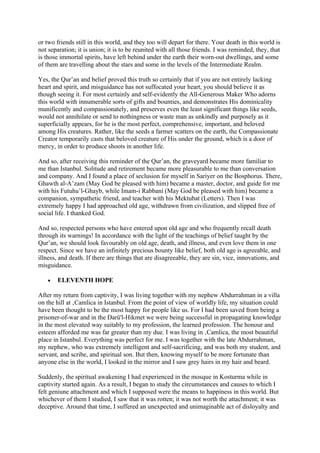 or two friends still in this world, and they too will depart for there. Your death in this world is
not separation; it is union; it is to be reunited with all those friends. I was reminded, they, that
is those immortal spirits, have left behind under the earth their worn-out dwellings, and some
of them are travelling about the stars and some in the levels of the Intermediate Realm.

Yes, the Qur’an and belief proved this truth so certainly that if you are not entirely lacking
heart and spirit, and misguidance has not suffocated your heart, you should believe it as
though seeing it. For most certainly and self-evidently the All-Generous Maker Who adorns
this world with innumerable sorts of gifts and bounties, and demonstrates His dominicality
munificently and compassionately, and preserves even the least significant things like seeds,
would not annihilate or send to nothingness or waste man as unkindly and purposely as it
superficially appears, for he is the most perfect, comprehensive, important, and beloved
among His creatures. Rather, like the seeds a farmer scatters on the earth, the Compassionate
Creator temporarily casts that beloved creature of His under the ground, which is a door of
mercy, in order to produce shoots in another life.

And so, after receiving this reminder of the Qur’an, the graveyard became more familiar to
me than Istanbul. Solitude and retirement became more pleasurable to me than conversation
and company. And I found a place of seclusion for myself in Sariyer on the Bosphorus. There,
Ghawth al-A’zam (May God be pleased with him) became a master, doctor, and guide for me
with his Futuhu’l-Ghayb, while Imam-i Rabbani (May God be pleased with him) became a
companion, sympathetic friend, and teacher with his Mektubat (Letters). Then I was
extremely happy I had approached old age, withdrawn from civilization, and slipped free of
social life. I thanked God.

And so, respected persons who have entered upon old age and who frequently recall death
through its warnings! In accordance with the light of the teachings of belief taught by the
Qur’an, we should look favourably on old age, death, and illness, and even love them in one
respect. Since we have an infinitely precious bounty like belief, both old age is agreeable, and
illness, and death. If there are things that are disagreeable, they are sin, vice, innovations, and
misguidance.

   •   ELEVENTH HOPE

After my return from captivity, I was living together with my nephew Abdurrahman in a villa
on the hill at ‚Camlica in Istanbul. From the point of view of worldly life, my situation could
have been thought to be the most happy for people like us. For I had been saved from being a
prisoner-of-war and in the Darü'l-Hikmet we were being successful in propagating knowledge
in the most elevated way suitably to my profession, the learned profession. The honour and
esteem afforded me was far greater than my due. I was living in ‚Camlica, the most beautiful
place in Istanbul. Everything was perfect for me. I was together with the late Abdurrahman,
my nephew, who was extremely intelligent and self-sacrificing, and was both my student, and
servant, and scribe, and spiritual son. But then, knowing myself to be more fortunate than
anyone else in the world, I looked in the mirror and I saw grey hairs in my hair and beard.

Suddenly, the spiritual awakening I had experienced in the mosque in Kosturma while in
captivity started again. As a result, I began to study the circumstances and causes to which I
felt geniune attachment and which I supposed were the means to happiness in this world. But
whichever of them I studied, I saw that it was rotten; it was not worth the attachment; it was
deceptive. Around that time, I suffered an unexpected and unimaginable act of disloyalty and
 