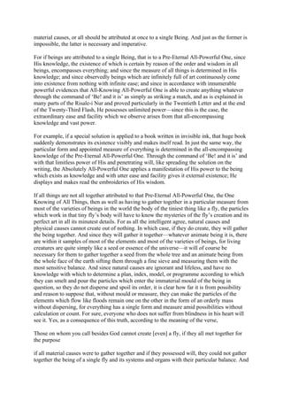 material causes, or all should be attributed at once to a single Being. And just as the former is
impossible, the latter is necessary and imperative.

For if beings are attributed to a single Being, that is to a Pre-Eternal All-Powerful One, since
His knowledge, the existence of which is certain by reason of the order and wisdom in all
beings, encompasses everything; and since the measure of all things is determined in His
knowledge; and since observedly beings which are infinitely full of art continuously come
into existence from nothing with infinite ease; and since in accordance with innumerable
powerful evidences that All-Knowing All-Powerful One is able to create anything whatever
through the command of ‘Be! and it is’ as simply as striking a match, and as is explained in
many parts of the Risale-i Nur and proved particularly in the Twentieth Letter and at the end
of the Twenty-Third Flash, He possesses unlimited power—since this is the case, the
extraordinary ease and facility which we observe arises from that all-encompassing
knowledge and vast power.

For example, if a special solution is applied to a book written in invisible ink, that huge book
suddenly demonstrates its existence visibly and makes itself read. In just the same way, the
particular form and appointed measure of everything is determined in the all-encompassing
knowledge of the Pre-Eternal All-Powerful One. Through the command of ‘Be! and it is’ and
with that limitless power of His and penetrating will, like spreading the solution on the
writing, the Absolutely All-Powerful One applies a manifestation of His power to the being
which exists as knowledge and with utter ease and facility gives it external existence; He
displays and makes read the embroideries of His wisdom.

If all things are not all together attributed to that Pre-Eternal All-Powerful One, the One
Knowing of All Things, then as well as having to gather together in a particular measure from
most of the varieties of beings in the world the body of the tiniest thing like a fly, the particles
which work in that tiny fly’s body will have to know the mysteries of the fly’s creation and its
perfect art in all its minutest details. For as all the intelligent agree, natural causes and
physical causes cannot create out of nothing. In which case, if they do create, they will gather
the being together. And since they will gather it together—whatever animate being it is, there
are within it samples of most of the elements and most of the varieties of beings, for living
creatures are quite simply like a seed or essence of the universe—it will of course be
necessary for them to gather together a seed from the whole tree and an animate being from
the whole face of the earth sifting them through a fine sieve and measuring them with the
most sensitive balance. And since natural causes are ignorant and lifeless, and have no
knowledge with which to determine a plan, index, model, or programme according to which
they can smelt and pour the particles which enter the immaterial mould of the being in
question, so they do not disperse and spoil its order, it is clear how far it is from possibility
and reason to suppose that, without mould or measure, they can make the particles of the
elements which flow like floods remain one on the other in the form of an orderly mass
without dispersing, for everything has a single form and measure amid possibilities without
calculation or count. For sure, everyone who does not suffer from blindness in his heart will
see it. Yes, as a consequence of this truth, according to the meaning of the verse,

Those on whom you call besides God cannot create [even] a fly, if they all met together for
the purpose

if all material causes were to gather together and if they possessed will, they could not gather
together the being of a single fly and its systems and organs with their particular balance. And
 