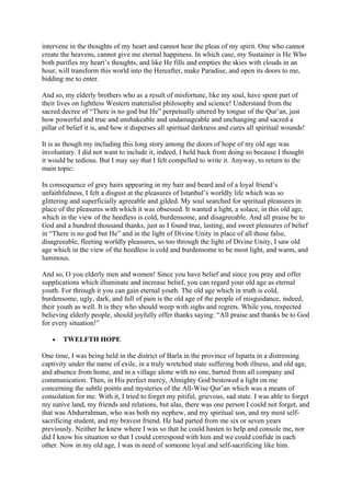 intervene in the thoughts of my heart and cannot hear the pleas of my spirit. One who cannot
create the heavens, cannot give me eternal happiness. In which case, my Sustainer is He Who
both purifies my heart’s thoughts, and like He fills and empties the skies with clouds in an
hour, will transform this world into the Hereafter, make Paradise, and open its doors to me,
bidding me to enter.

And so, my elderly brothers who as a result of misfortune, like my soul, have spent part of
their lives on lightless Western materialist philosophy and science! Understand from the
sacred decree of “There is no god but He” perpetually uttered by tongue of the Qur’an, just
how powerful and true and unshakeable and undamageable and unchanging and sacred a
pillar of belief it is, and how it disperses all spiritual darkness and cures all spiritual wounds!

It is as though my including this long story among the doors of hope of my old age was
involuntary. I did not want to include it, indeed, I held back from doing so because I thought
it would be tedious. But I may say that I felt compelled to write it. Anyway, to return to the
main topic:

In consequence of grey hairs appearing in my hair and beard and of a loyal friend’s
unfaithfulness, I felt a disgust at the pleasures of Istanbul’s worldly life which was so
glittering and superficially agreeable and gilded. My soul searched for spiritual pleasures in
place of the pleasures with which it was obsessed. It wanted a light, a solace, in this old age,
which in the view of the heedless is cold, burdensome, and disagreeable. And all praise be to
God and a hundred thousand thanks, just as I found true, lasting, and sweet pleasures of belief
in “There is no god but He” and in the light of Divine Unity in place of all those false,
disagreeable, fleeting worldly pleasures, so too through the light of Divine Unity, I saw old
age which in the view of the heedless is cold and burdensome to be most light, and warm, and
luminous.

And so, O you elderly men and women! Since you have belief and since you pray and offer
supplications which illuminate and increase belief, you can regard your old age as eternal
youth. For through it you can gain eternal youth. The old age which in truth is cold,
burdensome, ugly, dark, and full of pain is the old age of the people of misguidance, indeed,
their youth as well. It is they who should weep with sighs and regrets. While you, respected
believing elderly people, should joyfully offer thanks saying: “All praise and thanks be to God
for every situation!”

   •   TWELFTH HOPE

One time, I was being held in the district of Barla in the province of Isparta in a distressing
captivity under the name of exile, in a truly wretched state suffering both illness, and old age,
and absence from home, and in a village alone with no one, barred from all company and
communication. Then, in His perfect mercy, Almighty God bestowed a light on me
concerning the subtle points and mysteries of the All-Wise Qur’an which was a means of
consolation for me. With it, I tried to forget my pitiful, grievous, sad state. I was able to forget
my native land, my friends and relations, but alas, there was one person I could not forget, and
that was Abdurrahman, who was both my nephew, and my spiritual son, and my most self-
sacrificing student, and my bravest friend. He had parted from me six or seven years
previously. Neither he knew where I was so that he could hasten to help and console me, nor
did I know his situation so that I could correspond with him and we could confide in each
other. Now in my old age, I was in need of someone loyal and self-sacrificing like him.
 