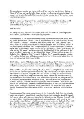The second corpse was the vast corpse of all my fellow-men who had died since the time of
Adam (UWP) and had been buried in the grave of the past. I saw myself as a miniscule living
creature like an ant at the head of that corpse, wandering over the face of this century, which
was like its gravestone.

The third corpse was the greater world which, like human beings and the travelling worlds
which every year die, would also—in accordance with the above verse—die; this was
embodied before my imagination.

Then the verse,

But if they turn away, say: “God suffices me, there is no god but He; in Him do I place my
trust—He the Sustainer of the Throne [of Glory] Supreme!”

illuminated with its true solace and inextinguishable light that awesome vision arising from
my grief at Abdurrahman’s death; it came to my assistance with its allusive meaning, stating:
since Almighty God exists, He takes the place of everything. Since He is Enduring, He is
surely sufficient. A single manifestation of His grace takes the place of the whole world. And
one manifestation of His light gives the meaning of life to the three vast corpses mentioned
above, showing that they are not corpses, but having completed their duties, have departed for
other worlds. This mystery has been explained in the Third Flash, so that sufficing with the
above, here I only say that the two repetitions of the phrase: “O Enduring One, You are the
Enduring One! O Enduring One, You are the Enduring One!”, which illustrates the meaning
of Everything shall perish save His countenance [to the end of the verse], saved me from that
most grievous and sad state. It was like this:

The first time I uttered “O Enduring One, You are the Enduring One!”, it began a cure like a
surgical operation amid the endless spiritual wounds arising from the passing of the world and
of the friends in this world to whom I was attached, and from ties binding me being broken.

The second time, the phrase “O Enduring One, You are the Enduring One!” was both a salve
and an antidote for all those innumerable wounds. That is to say: “You are eternal. Let those
who depart, do so; You are enough for me. Since You are Enduring, one manifestation of
Your mercy is sufficient in the place of all things, which are transient. Since You exist, for
one who knows of the connection with Your existence through belief, and through Islam acts
in accordance with that relation, everything exists. Transience and decline, death and non-
existence are a veil, a renewal; like travelling through different domains.” Thinking this, my
painful, sad, grievous, dark, awesome, separation-stained state of mind was transformed into a
happy, joyful, pleasurable, luminous, lovable, familiar state. My tongue and heart, indeed
through the tongue of disposition all the particles of my being, exclaimed: “All praise be to
God!”

One thousandth of that manifestation of mercy is this: I returned to Barla from that sorrowful
valley and melancholy state of mind, where I saw that a young man called KulešnlŸ Mustafa
had come to ask me a few questions about the five daily prayers and ablutions. Although I did
not accept visitors at that time, as though through a premonition, my spirit perceived his
sincerity of spirit and the future valuable services he would perform for the Risale-i Nur, and I
did not turn him away, I accepted him.22 It later became clear that Almighty God sent
Mustafa to me as a sample in place of Abdurrahman, who as a worthy successor would carry
out completely the duty of a true heir in the work of the Risale-i Nur, as though saying: “I
 