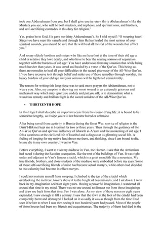 took one Abdurrahman from you, but I shall give you in return thirty Abdurrahman’s like the
Mustafa you see, who will be both students, and nephews, and spiritual sons, and brothers,
and self-sacrificing comrades in this duty for religion.”

Yes, praise be to God, He gave me thirty Abdurrahman’s. So I told myself: “O weeping heart!
Since you have seen this sample and through him He has healed the most serious of your
spiritual wounds, you should be sure that He will heal all the rest of the wounds that afflict
you.”

And so my elderly brothers and sisters who like me have lost at the time of their old age a
child or relative they love dearly, and who have to bear the searing sorrows of separation
together with the burdens of old age! You have understood from my situation that while being
much harsher than yours, it was cured and healed by a verse of the Qur’an. This being so,
there are remedies to heal all your difficulties in the sacred pharmacy of the All-Wise Qur’an.
If you have recourse to it through belief and make use of those remedies through worship, the
heavy burdens of your old age and your sorrows will be lightened considerably.

The reason for writing this long piece was to seek more prayers for Abdurrahman, not to
weary you. Also, my purpose in showing my worst wound in an extremely grievous and
unpleasant way which may upset you unduly and put you off, is to demonstrate what a
wondrous remedy and brilliant light is the sacred antidote of the All-Wise Qur’an.

   •   THIRTEENTH HOPE

In this Hope I shall describe an important scene from the course of my life; it is bound to be
somewhat lengthy, so I hope you will not become bored or offended.

After being saved from captivity in Russia during the Great War, service of religion in the
Darü’l-Hikmet kept me in Istanbul for two or three years. Then through the guidance of the
All-Wise Qur’an and spiritual influence of Ghawth al-A’zam and the awakening of old age, I
felt a weariness at the civilized life of Istanbul and a disgust at its glittering social life. A
feeling of longing for my native land drove me there, and thinking, since I am bound to die,
let me die in my own country, I went to Van.

Before everything, I went to visit my medrese in Van, the Horhor. I saw that the Armenians
had razed it during the Russian occupation, like the rest of the buildings of Van. It was right
under and adjacent to Van’s famous citadel, which is a great monolith like a mountain. My
true friends, brothers, and close students of the medrese were embodied before my eyes. Some
of those self-sacrificing friends of mine had become actual martyrs, while others had died due
to that calamity had become in effect martyrs.

I could not restrain myself from weeping. I climbed to the top of the citadel which
overlooking the medrese, towers above it to the height of two minarets, and I sat down. I went
back in my imagination seven or eight years. Having a powerful imagination, I wandered all
around that time in my mind. There was no one around to distract me from those imaginings
and draw me back from that time. For I was alone. As my view of those seven or eight years
expanded, I saw enough to fill a century. I saw that the town at the foot of the citadel had been
completely burnt and destroyed. I looked on it so sadly it was as though from the time I had
seen it before to when I was then seeing it two hundred years had passed. Most of the people
of those houses had been my friends and acquaintances. The majority of them had died in the
 