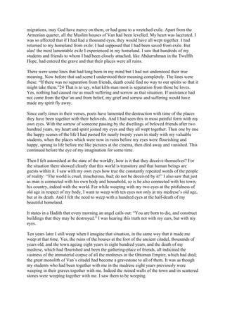 migrations, may God have mercy on them, or had gone to a wretched exile. Apart from the
Armenian quarter, all the Muslim houses of Van had been levelled. My heart was lacerated. I
was so affected that if I had had a thousand eyes, they would have all wept together. I had
returned to my homeland from exile; I had supposed that I had been saved from exile. But
alas! the most lamentable exile I experienced in my homeland. I saw that hundreds of my
students and friends to whom I had been closely attached, like Abdurrahman in the Twelfth
Hope, had entered the grave and that their places were all ruins.

There were some lines that had long been in my mind but I had not understood their true
meaning. Now before that sad scene I understood their meaning completely. The lines were
these: “If there was no separation from friends, death could find no way to our spirits so that it
might take them.”24 That is to say, what kills man most is separation from those he loves.
Yes, nothing had caused me as much suffering and sorrow as that situation. If assistance had
not come from the Qur’an and from belief, my grief and sorrow and suffering would have
made my spirit fly away.

Since early times in their verses, poets have lamented the destruction with time of the places
they have been together with their beloveds. And I had seen this in most painful form with my
own eyes. With the sorrow of someone passing by the dwellings of beloved friends after two
hundred years, my heart and spirit joined my eyes and they all wept together. Then one by one
the happy scenes of the life I had passed for nearly twenty years in study with my valuable
students, when the places which were now in ruins before my eyes were flourishing and
happy, sprang to life before me like pictures at the cinema, then died away and vanished. This
continued before the eye of my imagination for some time.

Then I felt astonished at the state of the worldly, how is it that they deceive themselves? For
the situation there showed clearly that this world is transitory and that human beings are
guests within it. I saw with my own eyes how true the constantly repeated words of the people
of reality: “The world is cruel, treacherous, bad; do not be deceived by it!” I also saw that just
as man is connected with his own body and household, so is he also connected with his town,
his country, indeed with the world. For while weeping with my two eyes at the pitifulness of
old age in respect of my body, I want to weep with ten eyes not only at my medrese’s old age,
but at its death. And I felt the need to weep with a hundred eyes at the half-death of my
beautiful homeland.

It states in a Hadith that every morning an angel calls out: “You are born to die, and construct
buildings that they may be destroyed.” I was hearing this truth not with my ears, but with my
eyes.

Ten years later I still weep when I imagine that situation, in the same way that it made me
weep at that time. Yes, the ruins of the houses at the foot of the ancient citadel, thousands of
years old, and the town ageing eight years in eight hundred years, and the death of my
medrese, which had flourished and been the gathering-place of friends, all indicated the
vastness of the immaterial corpse of all the medreses in the Ottoman Empire, which had died;
the great monolith of Van’s citadel had become a gravestone to all of them. It was as though
my students who had been together with me in the medrese eight years previously were
weeping in their graves together with me. Indeed the ruined walls of the town and its scattered
stones were weeping together with me. I saw them to be weeping.
 