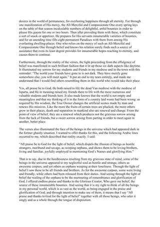 desires in the world of permanence, for everlasting happiness through all eternity. For through
one manifestation of His mercy, the All-Merciful and Compassionate One every spring lays
on the table of that season incalculable numbers of delightful, artful bounties in order to
please His guests for one or two hours. Then after providing them with these, which constitute
a sort of snack or appetizer, He prepares for His servants innumerable varieties of bounties,
and for an unending time fills eight permanent Paradises with them from among His
everlasting dwelling-places. One who relies on the mercy of such an All-Merciful and
Compassionate One through belief and knows his relation surely finds such a source of
assistance that even its least degree provides for innumerable hopes reaching to eternity, and
causes them to continue.

Furthermore, through the reality of the verses, the light proceeding from the effulgence of
belief was manifested in such brilliant fashion that it lit up those six dark aspects like daytime.
It illuminated my sorrow for my students and friends in my medrese and in the town with this
reminder: “The world your friends have gone to is not dark. They have merely gone
somewhere else; you will meet again.” It put an end to my tears entirely, and made me
understand that I would find others resembling them in this world who would take their place.

Yes, all praise be to God, He both raised to life the dead Van medrese with the medrese of
Isparta, and He in meaning raised my friends there to life with the more numerous and
valuable students and friends here. It also made known that the world is not empty and
meaningless and that my thinking of it in the form of a country laid waste had been wrong: as
required by His wisdom, the True Owner changes the artificial scenes made by man and
renews His missives. Like the more the fruits of certain trees are plucked, the more others
grow in their places, death and separation in mankind also are renewal and change. From the
point of view of belief, they are a renewal which produces not the grievous sorrow arising
from the lack of friends, but a sweet sorrow arising from parting in order to meet again in
another, better place.

The verses also illuminated the face of the beings in the universe which had appeared dark in
the former ghastly situation. I wanted to offer thanks for this, and the following Arabic lines
occurred to me, which described that reality exactly. I said:

“All praise be to God for the light of belief, which dispels the illusion of beings as hostile
strangers, moribund and savage, as weeping orphans, and shows them to be loving brothers,
living and familiar, joyfully employed in mentioning God’s Names and glorifying Him.”

That is to say, due to the heedlessness resulting from my grievous state of mind, some of the
beings in the universe appeared to my neglectful soul as hostile and strange, others as
awesome corpses, and yet others as orphans weeping at their loneliness. Through the light of
belief I saw these to be all friends and brothers. As for the awesome corpses, some were living
and friendly, while others had been released from their duties. And seeing through the light of
belief the wailing of the orphans to be the murmuring of remembrance and glorification of
God, I offered endless praise and thanks to the Glorious Creator, Who gave me belief, the
source of these innumerable bounties. And seeing that it is my right to think of all the beings
in my personal world, which is as vast as the world, as being engaged in the praise and
glorification of God, and through intention to make use of them, it means that I say “All
praise and thanks to God for the light of belief” together with all those beings, who utter it
singly and as a whole through the tongue of disposition.
 
