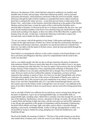 Moreover, the pleasures of life, which had been reduced to nothing by my heedless and
dreadful state of mind, and my hopes, which had withered up entirely, and my personal
enjoyment and bounties, which had been constricted within the narrowest bounds, indeed,
destroyed, through the light of belief suddenly so expanded that narrow sphere around my
heart that it contained the whole universe—as has been proved clearly in other parts of the
Risale-i Nur—and in place of the bounties which had withered up in the garden of the Horhor
Medrese and lost their taste, it made the realms of this world and the Hereafter each a
merciful table of bounties. It showed not the ten or so human members like the eyes, ears, and
heart, but the hundred members in the form of an extremely long arm which believers might
extend each according to his degree, to those two tables of the Most Merciful, to gather in the
bounties from all sides. At that time, I uttered the following words both to express this
elevated truth, and as thanks for those endless bounties:

“To my very utmost, with all the particles of my being, I offer praise and thanks to my
Creator for the light and bounty of belief, for it shows me that this world and the Hereafter are
overflowing with bounties and mercy, and allows me and all true believers to benefit from
those two vast tables with the hands of all their senses, which develop and unfold through the
light of belief and Islam.”

Since belief is so tremendously effective in this world, certainly in the Eternal Realm it will
have such fruits and effulgences that they cannot be comprehended with the mind in this
world, nor described.

And so, you elderly people who like me due to old age experience the pains of separation
from numerous friends! However much older than me in years the oldest of you is, my guess
is that in meaning I am older than him. For since by nature I feel excessive pity for my fellow
beings, because of that compassion, I have experienced the sufferings of thousands of my
brothers in addition to my own pains and therefore feel as though I have lived for hundreds of
years. However much you have suffered the calamity of separation, you have not been
exposed to that calamity as much as I have. For I have no son that I should think only of him.
I feel pain and sympathy in the face of the sorrows of thousands of Muslim sons, and even
innocent animals, due to this excessive pity and compassion in my nature. I do not have a
house of my own that I should think only of it. I am rather bound through Islamic zeal with
this country and even the Islamic world, as though they were my house. I am saddened at the
pains of my fellow Muslims in those two great houses, and am sorrowful at being parted from
them!

And so, the light of belief was sufficient for me and all my sorrows arising from old age and
the pains of separation; it gave me an inextinguishable hope, an unassailable faith, an
unquenchable light, unending solace. Belief then is certainly more than enough for you in the
face of the darkness, heedlessness, sorrows, and griefs of old age. In reality, the old age which
is utterly black and lacking in light and solace, and the most grievous and terrible separation,
is the old age and separation of the people of misguidance and the dissipated. Experiencing
the belief which affords such hope, light, and solace, and its effects, is possible through
adopting a consciously worshipful attitude, worthy of old age and appropriate to Islam. It is
not possible by trying to imitate the young, plunging one’s head into heedlessness, and
forgetting old age.

Dwell on the Hadith, the meaning of which is: “The best of the youths among you are those
who imitate those of mature years, while the worst of your elderly are those who imitate the
 