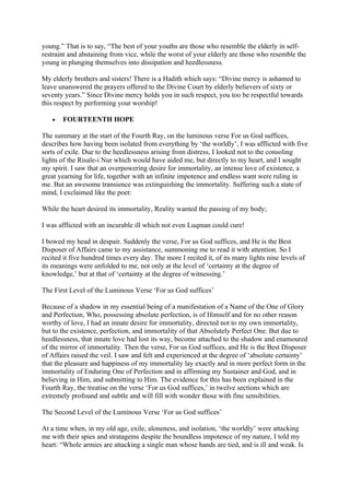 young.” That is to say, “The best of your youths are those who resemble the elderly in self-
restraint and abstaining from vice, while the worst of your elderly are those who resemble the
young in plunging themselves into dissipation and heedlessness.

My elderly brothers and sisters! There is a Hadith which says: “Divine mercy is ashamed to
leave unanswered the prayers offered to the Divine Court by elderly believers of sixty or
seventy years.” Since Divine mercy holds you in such respect, you too be respectful towards
this respect by performing your worship!

   •   FOURTEENTH HOPE

The summary at the start of the Fourth Ray, on the luminous verse For us God suffices,
describes how having been isolated from everything by ‘the worldly’, I was afflicted with five
sorts of exile. Due to the heedlessness arising from distress, I looked not to the consoling
lights of the Risale-i Nur which would have aided me, but directly to my heart, and I sought
my spirit. I saw that an overpowering desire for immortality, an intense love of existence, a
great yearning for life, together with an infinite impotence and endless want were ruling in
me. But an awesome transience was extinguishing the immortality. Suffering such a state of
mind, I exclaimed like the poet:

While the heart desired its immortality, Reality wanted the passing of my body;

I was afflicted with an incurable ill which not even Luqman could cure!

I bowed my head in despair. Suddenly the verse, For us God suffices, and He is the Best
Disposer of Affairs came to my assistance, summoning me to read it with attention. So I
recited it five hundred times every day. The more I recited it, of its many lights nine levels of
its meanings were unfolded to me, not only at the level of ‘certainty at the degree of
knowledge,’ but at that of ‘certainty at the degree of witnessing.’

The First Level of the Luminous Verse ‘For us God suffices’

Because of a shadow in my essential being of a manifestation of a Name of the One of Glory
and Perfection, Who, possessing absolute perfection, is of Himself and for no other reason
worthy of love, I had an innate desire for immortality, directed not to my own immortality,
but to the existence, perfection, and immortality of that Absolutely Perfect One. But due to
heedlessness, that innate love had lost its way, become attached to the shadow and enamoured
of the mirror of immortality. Then the verse, For us God suffices, and He is the Best Disposer
of Affairs raised the veil. I saw and felt and experienced at the degree of ‘absolute certainty’
that the pleasure and happiness of my immortality lay exactly and in more perfect form in the
immortality of Enduring One of Perfection and in affirming my Sustainer and God, and in
believing in Him, and submitting to Him. The evidence for this has been explained in the
Fourth Ray, the treatise on the verse ‘For us God suffices,’ in twelve sections which are
extremely profound and subtle and will fill with wonder those with fine sensibilities.

The Second Level of the Luminous Verse ‘For us God suffices’

At a time when, in my old age, exile, aloneness, and isolation, ‘the worldly’ were attacking
me with their spies and stratagems despite the boundless impotence of my nature, I told my
heart: “Whole armies are attacking a single man whose hands are tied, and is ill and weak. Is
 