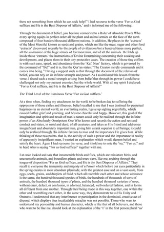 there not something from which he can seek help?” I had recourse to the verse ‘For us God
suffices and He is the Best Disposer of Affairs,’ and it informed me of the following:

Through the document of belief, you become connected to a Ruler of Absolute Power Who
every spring equips in perfect order all the plant and animal armies on the face of the earth
composed of four hundred thousand different nations. In addition, He places in the ‘extracts’
of the Most Merciful known as seeds and grains, which are like the meat, sugar and other food
‘extracts’ discovered recently by the people of civilization but a hundred times more perfect,
all the sustenance of the huge armies of foremost man, and of all the animals. He folds up
inside those ‘extracts’ the instructions of Divine Determining concerning their cooking and
development, and places them in their tiny protective cases. The creation of those tiny coffers
is with such ease, speed, and abundance from the ‘Kaf. Nun’ factory, which is governed by
the command of “Be!” and it is, that the Qur’an states: “The Creator merely commands and it
comes into being.” Having a support such as that through the document of the relation of
belief, you can rely on an infinite strength and power. As I assimilated this lesson from the
verse, I found such a moral strength arising from belief that through its power I could have
challenged not only my present enemies, but the whole world. With all my spirit I declared:
“For us God suffices, and He is the Best Disposer of Affairs!”

The Third Level of the Luminous Verse ‘For us God suffices.’

At a time when, finding my attachment to the world to be broken due to suffering the
oppression of those exiles and illnesses, belief recalled to me that I was destined for perpetual
happiness in an eternal world, an everlasting realm, I gave up sighing regretfully, which
caused further grief and yearning, and became cheerful and happy. However, this goal of the
imagination and spirit and result of man’s nature could only be realized through the infinite
power of an Absolutely Omnipotent One Who knows and records the action and rest and
conduct and states, in word and deed, of all creatures, and takes as His friend and addressee
insignificant and absolutely impotent man, giving him a rank superior to all beings; it could
only be realized through His infinite favours to man and the importance He gives him. While
thinking of these two points, that is, the activity of such a power and the importance in reality
of apparently insignificant man, I wanted an explanation which would deepen belief and
satisfy the heart. Again I had recourse the verse, and it told me to note the “na,” “For us,” and
to heed who is saying “For us God suffices” together with me.

I at once looked and saw that innumerable birds and flies, which are miniature birds, and
uncountable animals, and boundless plants and trees were, like me, reciting through the
tongue of disposition “For us God suffices, and He is the Best Disposer of Affairs.” They
recall to everyone the immensity and majesty of a Power which before our eyes particularly in
the spring creates in most abundant plenitude, with the greatest ease and on a vast scale, from
eggs, seeds, grains, and droplets of fluid, which all resemble each other and whose substance
is the same, the hundred thousand species of birds, the hundreds of thousands of sorts of
animals, the hundred thousand types of plants, and the hundred thousand varieties of trees,
without error, defect, or confusion, in adorned, balanced, well-ordered fashion, and in forms
all different from one another. Through their being made in this way together, one within the
other and resembling each other, in the same way, they demonstrate to us His Unity and
Oneness. I understood that any interference or participation in the dominical, creative act of
disposal which displays thus incalculable miracles was not possible. Those who want to
understand my personality and human character, which is like that of all believers, and those
who want to be like me, should look at the explanation of the ‘I’ in the first person plural ‘us’
 