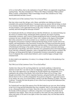 in For us God suffices, that is, the explanation of myself. What is my apparently insignificant,
wanting being—like that of all believers? What is life? What is humanity? What is Islam?
What is certain, verified belief? What is knowledge of God? How should love be? They
should understand and take a lesson!

The Fourth Level of the Luminous Verse ‘For us God suffices’

One time when events like old age, exile, illness, and defeat were shaking my being it
coincided with a period of heedlessness. Causing me grievous anxiety that my being, to which
I was intensely attached and with which I was captivated, indeed all creatures, were departing
for non-existence, I once again had recourse to the verse. It told me: “Note my meaning
carefully and look through the telescope of belief!”

So I looked and with the eye of belief and saw that like all believers, my miniscule being was
the mirror of a limitless being, and through infinite expansion, the means of gaining
innumerable existences, and a word of wisdom producing the fruits of numerous permanent
existences far more valuable than itself. I knew with ‘certainty at the degree of knowledge’
that in this connection to live for an instant was as valuable as an eternal existence. For
through the consciousness of belief I understood that this being of mine was the work of art,
artefact, and manifestation of the Necessarily Existent One. So being saved from the anxiety
of loneliness and from innumerable separations and their pains, I formed relations and bonds
of brotherhood with beings to the number of Divine acts and Names connected with beings
and especially living beings, and I knew that there was a permanent union with all the beings I
loved, and only a temporary separation. And so, through belief and the relations of belief, like
all beings, my being gained the lights of innumerable existences untouched by separation.
Even if it departed, they would remain behind it, and it would be happy as though it had
remained itself.

In short, death is not separation, it is union; it is a change of abode; it is the producing of an
eternal fruit.

The Fifth Level of the Luminous Verse ‘For us God suffices’

Another time when my life was being shaken by very harsh conditions, it directed my
attention towards life. I saw that my life was departing at speed; the Hereafter was drawing
close; due to the oppression I was suffering my life had started to be extinguished. As is
explained in the section of the Risale-i Nur on the Divine Name of Ever-Living, I then
thought sorrowfully of how with its important functions, and great benefits and virtues, life
did not deserve to be so swiftly extinguished, but to persist a long time. I again had recourse
to my master, the verse, For us God suffices, and He is the Best Disposer of Affairs. This time
it told me: “Consider life from the point of view of the Ever-Living and Self-Subsistent One,
Who gives you life!”

So I looked and I saw that if the aspects of my life that looked to me were one, those looking
to the Ever-Living and Self-Subsistent One were a hundred. And if, of its results, one looked
to me, a thousand looked to my Creator. Since this is the case, to live for one instant within
the bounds of Divine pleasure is sufficient; a long time is not required. This truth may be
explained in four matters. Those who are not dead or who want to be alive should seek the
nature and reality of life and its true rights in those four matters; they will find them and be
raised to life!
 