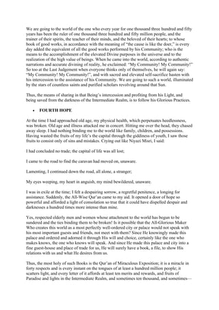 We are going to the world of the one who every year for one thousand three hundred and fifty
years has been the ruler of one thousand three hundred and fifty million people, and the
trainer of their spirits, the teacher of their minds, and the beloved of their hearts; to whose
book of good works, in accordance with the meaning of “the cause is like the doer,” is every
day added the equivalent of all the good works performed by his Community; who is the
means to the accomplishment of the elevated Divine purposes in the universe and to the
realization of the high value of beings. When he came into the world, according to authentic
narrations and accurate divining of reality, he exclaimed: “My Community! My Community!”
So too at the Last Judgement when everyone thinks only of themselves, he will again say:
“My Community! My Community!”, and with sacred and elevated self-sacrifice hasten with
his intercession to the assistance of his Community. We are going to such a world, illuminated
by the stars of countless saints and purified scholars revolving around that Sun.

Thus, the means of sharing in that Being’s intercession and profiting from his Light, and
being saved from the darkness of the Intermediate Realm, is to follow his Glorious Practices.

   •   FOURTH HOPE

At the time I had approached old age, my physical health, which perpetuates heedlessness,
was broken. Old age and illness attacked me in concert. Hitting me over the head, they chased
away sleep. I had nothing binding me to the world like family, children, and possessions.
Having wasted the fruits of my life’s the capital through the giddiness of youth, I saw those
fruits to consist only of sins and mistakes. Crying out like Niyazi Misri, I said:

I had concluded no trade; the capital of life was all lost;

I came to the road to find the caravan had moved on, unaware.

Lamenting, I continued down the road, all alone, a stranger;

My eyes weeping, my heart in anguish, my mind bewildered, unaware.

I was in exile at the time; I felt a despairing sorrow, a regretful penitence, a longing for
assistance. Suddenly, the All-Wise Qur’an came to my aid. It opened a door of hope so
powerful and afforded a light of consolation so true that it could have dispelled despair and
darknesses a hundred times more intense than mine.

Yes, respected elderly men and women whose attachment to the world has begun to be
sundered and the ties binding them to be broken! Is it possible that the All-Glorious Maker
Who creates this world as a most perfectly well-ordered city or palace would not speak with
his most important guests and friends, not meet with them? Since He knowingly made this
palace and ordered and adorned it through His will and choice, certainly like the one who
makes knows, the one who knows will speak. And since He made this palace and city into a
fine guest-house and place of trade for us, He will surely have a book, a file, to show His
relations with us and what He desires from us.

Thus, the most holy of such Books is the Qur’an of Miraculous Exposition; it is a miracle in
forty respects and is every instant on the tongues of at least a hundred million people; it
scatters light, and every letter of it affords at least ten merits and rewards, and fruits of
Paradise and lights in the Intermediate Realm, and sometimes ten thousand, and sometimes—
 