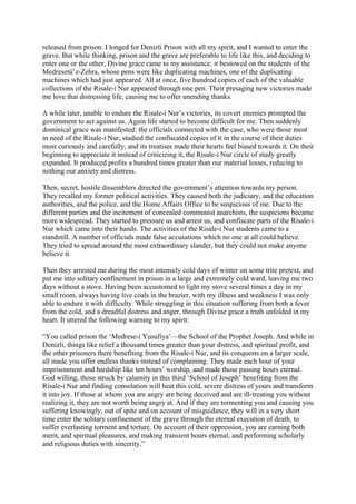 released from prison. I longed for Denizli Prison with all my spirit, and I wanted to enter the
grave. But while thinking, prison and the grave are preferable to life like this, and deciding to
enter one or the other, Divine grace came to my assistance: it bestowed on the students of the
Medresetü’z-Zehra, whose pens were like duplicating machines, one of the duplicating
machines which had just appeared. All at once, five hundred copies of each of the valuable
collections of the Risale-i Nur appeared through one pen. Their presaging new victories made
me love that distressing life, causing me to offer unending thanks.

A while later, unable to endure the Risale-i Nur’s victories, its covert enemies prompted the
government to act against us. Again life started to become difficult for me. Then suddenly
dominical grace was manifested: the officials connected with the case, who were those most
in need of the Risale-i Nur, studied the confiscated copies of it in the course of their duties
most curiously and carefully, and its treatises made their hearts feel biased towards it. On their
beginning to appreciate it instead of criticizing it, the Risale-i Nur circle of study greatly
expanded. It produced profits a hundred times greater than our material losses, reducing to
nothing our anxiety and distress.

Then, secret, hostile dissemblers directed the government’s attention towards my person.
They recalled my former political activities. They caused both the judiciary, and the education
authorities, and the police, and the Home Affairs Office to be suspicious of me. Due to the
different parties and the incitement of concealed communist anarchists, the suspicions became
more widespread. They started to pressure us and arrest us, and confiscate parts of the Risale-i
Nur which came into their hands. The activities of the Risale-i Nur students came to a
standstill. A number of officials made false accusations which no one at all could believe.
They tried to spread around the most extraordinary slander, but they could not make anyone
believe it.

Then they arrested me during the most intensely cold days of winter on some trite pretext, and
put me into solitary confinement in prison in a large and extremely cold ward, leaving me two
days without a stove. Having been accustomed to light my stove several times a day in my
small room, always having live coals in the brazier, with my illness and weakness I was only
able to endure it with difficulty. While struggling in this situation suffering from both a fever
from the cold, and a dreadful distress and anger, through Divine grace a truth unfolded in my
heart. It uttered the following warning to my spirit:

“You called prison the ‘Medrese-i Yusufiya’—the School of the Prophet Joseph. And while in
Denizli, things like relief a thousand times greater than your distress, and spiritual profit, and
the other prisoners there benefiting from the Risale-i Nur, and its conquests on a larger scale,
all made you offer endless thanks instead of complaining. They made each hour of your
imprisonment and hardship like ten hours’ worship, and made those passing hours eternal.
God willing, those struck by calamity in this third ‘School of Joseph’ benefiting from the
Risale-i Nur and finding consolation will heat this cold, severe distress of yours and transform
it into joy. If those at whom you are angry are being deceived and are ill-treating you without
realizing it, they are not worth being angry at. And if they are tormenting you and causing you
suffering knowingly, out of spite and on account of misguidance, they will in a very short
time enter the solitary confinement of the grave through the eternal execution of death, to
suffer everlasting torment and torture. On account of their oppression, you are earning both
merit, and spiritual pleasures, and making transient hours eternal, and performing scholarly
and religious duties with sincerity.”
 