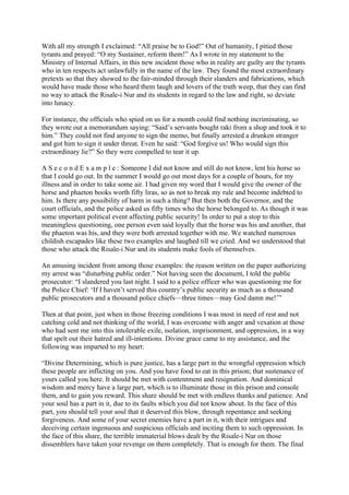 With all my strength I exclaimed: “All praise be to God!” Out of humanity, I pitied those
tyrants and prayed: “O my Sustainer, reform them!” As I wrote in my statement to the
Ministry of Internal Affairs, in this new incident those who in reality are guilty are the tyrants
who in ten respects act unlawfully in the name of the law. They found the most extraordinary
pretexts so that they showed to the fair-minded through their slanders and fabrications, which
would have made those who heard them laugh and lovers of the truth weep, that they can find
no way to attack the Risale-i Nur and its students in regard to the law and right, so deviate
into lunacy.

For instance, the officials who spied on us for a month could find nothing incriminating, so
they wrote out a memorandum saying: “Said’s servants bought raki from a shop and took it to
him.” They could not find anyone to sign the memo, but finally arrested a drunken stranger
and got him to sign it under threat. Even he said: “God forgive us! Who would sign this
extraordinary lie?” So they were compelled to tear it up.

A S e c o n d E x a m p l e : Someone I did not know and still do not know, lent his horse so
that I could go out. In the summer I would go out most days for a couple of hours, for my
illness and in order to take some air. I had given my word that I would give the owner of the
horse and phaeton books worth fifty liras, so as not to break my rule and become indebted to
him. Is there any possibility of harm in such a thing? But then both the Governor, and the
court officials, and the police asked us fifty times who the horse belonged to. As though it was
some important political event affecting public security! In order to put a stop to this
meaningless questioning, one person even said loyally that the horse was his and another, that
the phaeton was his, and they were both arrested together with me. We watched numerous
childish escapades like these two examples and laughed till we cried. And we understood that
those who attack the Risale-i Nur and its students make fools of themselves.

An amusing incident from among those examples: the reason written on the paper authorizing
my arrest was “disturbing public order.” Not having seen the document, I told the public
prosecutor: “I slandered you last night. I said to a police officer who was questioning me for
the Police Chief: ‘If I haven’t served this country’s public security as much as a thousand
public prosecutors and a thousand police chiefs—three times—may God damn me!’”

Then at that point, just when in those freezing conditions I was most in need of rest and not
catching cold and not thinking of the world, I was overcome with anger and vexation at those
who had sent me into this intolerable exile, isolation, imprisonment, and oppression, in a way
that spelt out their hatred and ill-intentions. Divine grace came to my assistance, and the
following was imparted to my heart:

“Divine Determining, which is pure justice, has a large part in the wrongful oppression which
these people are inflicting on you. And you have food to eat in this prison; that sustenance of
yours called you here. It should be met with contentment and resignation. And dominical
wisdom and mercy have a large part, which is to illuminate those in this prison and console
them, and to gain you reward. This share should be met with endless thanks and patience. And
your soul has a part in it, due to its faults which you did not know about. In the face of this
part, you should tell your soul that it deserved this blow, through repentance and seeking
forgiveness. And some of your secret enemies have a part in it, with their intrigues and
deceiving certain ingenuous and suspicious officials and inciting them to such oppression. In
the face of this share, the terrible immaterial blows dealt by the Risale-i Nur on those
dissemblers have taken your revenge on them completely. That is enough for them. The final
 