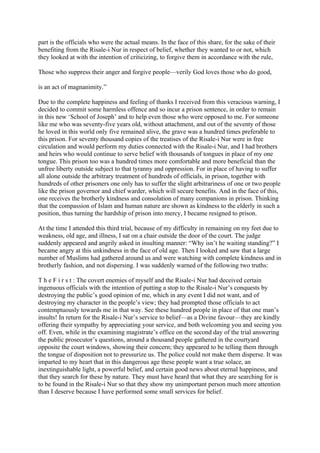 part is the officials who were the actual means. In the face of this share, for the sake of their
benefiting from the Risale-i Nur in respect of belief, whether they wanted to or not, which
they looked at with the intention of criticizing, to forgive them in accordance with the rule,

Those who suppress their anger and forgive people—verily God loves those who do good,

is an act of magnanimity.”

Due to the complete happiness and feeling of thanks I received from this veracious warning, I
decided to commit some harmless offence and so incur a prison sentence, in order to remain
in this new ‘School of Joseph’ and to help even those who were opposed to me. For someone
like me who was seventy-five years old, without attachment, and out of the seventy of those
he loved in this world only five remained alive, the grave was a hundred times preferable to
this prison. For seventy thousand copies of the treatises of the Risale-i Nur were in free
circulation and would perform my duties connected with the Risale-i Nur, and I had brothers
and heirs who would continue to serve belief with thousands of tongues in place of my one
tongue. This prison too was a hundred times more comfortable and more beneficial than the
unfree liberty outside subject to that tyranny and oppression. For in place of having to suffer
all alone outside the arbitrary treatment of hundreds of officials, in prison, together with
hundreds of other prisoners one only has to suffer the slight arbitrariness of one or two people
like the prison governor and chief warder, which will secure benefits. And in the face of this,
one receives the brotherly kindness and consolation of many companions in prison. Thinking
that the compassion of Islam and human nature are shown as kindness to the elderly in such a
position, thus turning the hardship of prison into mercy, I became resigned to prison.

At the time I attended this third trial, because of my difficulty in remaining on my feet due to
weakness, old age, and illness, I sat on a chair outside the door of the court. The judge
suddenly appeared and angrily asked in insulting manner: “Why isn’t he waiting standing?” I
became angry at this unkindness in the face of old age. Then I looked and saw that a large
number of Muslims had gathered around us and were watching with complete kindness and in
brotherly fashion, and not dispersing. I was suddenly warned of the following two truths:

T h e F i r s t : The covert enemies of myself and the Risale-i Nur had deceived certain
ingenuous officials with the intention of putting a stop to the Risale-i Nur’s conquests by
destroying the public’s good opinion of me, which in any event I did not want, and of
destroying my character in the people’s view; they had prompted those officials to act
contemptuously towards me in that way. See these hundred people in place of that one man’s
insults! In return for the Risale-i Nur’s service to belief—as a Divine favour—they are kindly
offering their sympathy by appreciating your service, and both welcoming you and seeing you
off. Even, while in the examining magistrate’s office on the second day of the trial answering
the public prosecutor’s questions, around a thousand people gathered in the courtyard
opposite the court windows, showing their concern; they appeared to be telling them through
the tongue of disposition not to pressurize us. The police could not make them disperse. It was
imparted to my heart that in this dangerous age these people want a true solace, an
inextinguishable light, a powerful belief, and certain good news about eternal happiness, and
that they search for these by nature. They must have heard that what they are searching for is
to be found in the Risale-i Nur so that they show my unimportant person much more attention
than I deserve because I have performed some small services for belief.
 