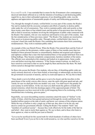 S e c o n d T r u t h : I was reminded that in return for the ill-treatment a few contemptuous,
deceived individuals inflicted on us with the intention of insulting us and destroying public
regard for us, due to their unfounded suspicions of our disturbing public order, was the
applause and appreciation of innumerable people of reality and forthcoming generations.

Yes, through the strength of certain, verified belief, in every part of this country the Risale-i
Nur and its students halt the awesome corruption and efforts of anarchy to destroy public
order under the veil of communism. They work to maintain public order and security so that
these twenty years three or four related courts and the police of ten provinces have not been
able to find or record any incidents involving the infringement of public order connected with
the Risale-i Nur students, who are very numerous and found in every part of the country. And
the fair-minded police of three provinces stated: “The Risale-i Nur students are moral police.
They assist us in preserving public order. Through certain, verified belief, they leave in
everyone’s head who reads the Risale-i Nur something that restrains them from committing
misdemeanours. They work to maintain public order.”

An example of this was Denizli Prison. When the Risale-i Nur entered there and the Fruits of
Belief was written for the prisoners, within a space of three or four months more than two
hundred of those prisoners became so extraordinarily obedient and acquired such religious
and righteous conduct that a man who had murdered three or four people held back from even
killing bedbugs. They became completely compassionate, harmless members of the nation.
The officials were astonished at this situation and looked on in appreciation. Some youths
even said before receiving their sentences: “If the Nurjus remain in prison, we shall try to
have ourselves convicted so that we can be taught by them and become like them. We shall
reform ourselves through their instruction.”

So those who accuse the Risale-i Nur students, who are thus, of disturbing public order are
surely seriously deceived, or have been fooled, or knowingly or unknowingly are deceiving
the government on account of anarchy, and try to crush and repress us. We say this to them:

“Since death is not to be killed, and the grave is not to be closed, and the travellers in this
guest-house of the world, convoy after convoy, enter the earth with great speed and ado, and
vanish; for sure we shall part from one another very soon. You shall receive the penalty for
your tyranny in awful fashion. At the very least you shall mount the gallows of death and
eternal extinction, which form the discharge papers of the oppressed people of belief. The
fleeting pleasures you have received in this world imagining them to be everlasting, will be
transformed into everlasting, grievous pains.”

Regretfully, our secret dissembling enemies sometimes attach the name of “Sufism” to the
reality of Islam, which has been gained and preserved through the swords and blood of the
hundred million martyrs at the rank of saints, and heroic war veterans of this religious nation.
While the way of Sufism is only a single ray of that sun, they show it to be the sun, and
deceive certain lax government officials. Calling the Risale-i Nur students “Sufis” and
“members of a political society”—because they work effectively for the truths of the Qur’an
and belief—they want to incite them against us. We say to them, and to those who listen to
them against us, what we told the just court at Denizli:

“Let us too be sacrificed for this sacred truth for which hundreds of millions of others have
been sacrificed! Even if you set fire to the world around us, we who sacrifice ourselves for the
 