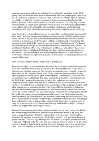 wood, then arrested me and sent me to Isparta Prison, although I was in bad health. While
greatly upset and sad at the harm that had come to the Risale-i Nur, Divine grace came to our
aid. The authorities carefully and curiously began to read those important treatises which had
been hidden, of which they were in much need, and the government offices became like
Risale-i Nur study centres. Having started to read with the idea of criticizing, they began to
appreciate them. In Denizli even, although we were unaware of it, numerous people read the
printed edition of Ayetü’l-Kübra [The Supreme Sign], officially and unofficially, and
strengthened their belief. This reduced to nothing the calamity of prison we were suffering.

Later they took us to Denizli Prison, and put me into solitary confinement in a stinking, cold,
damp ward. I was most unhappy at my old age and illness and the difficulties visited on my
friends because of me, and most distressed at the confiscations of the Risale-i Nur and the
cessation in its activities, when Divine grace suddenly came to my aid. It transformed that
huge prison into a Risale-i Nur ‘Medrese’, proving it was a ‘School of Joseph.’ The Risale-i
Nur started to spread through the diamond pens of the heroes of the Medresetü’z-Zehra. The
great hero of the Risale-i Nur even, in those severe conditions, wrote out more than twenty
copies of the Fruits of Belief and the Defence Speeches Collection in the space of three or
four months. The conquests began both within the prison and outside. It transformed our
losses in that calamity into significant gains and our distress into joy. It once again showed the
meaning of the verse,

But it is possible that you dislike a thing which is good for you.

Then we were subject to severe criticisms because of the incorrect and superficial statements
of the first Experts Committee, and in addition to the Education Minister’s savage attacks, a
statement was published against us. And just when according to some reports they were even
trying to secure the execution of some of us, Divine grace came to our assistance. Chiefly,
while expecting a severely critical report from the Experts Committee in Ankara, they sent a
commendatory one. And although they found less than ten errors in five chests of copies of
the Risale-i Nur, we proved in court that the points they had shown to be errors were
completely correct, and that they themselves had been in error in the matters they said were
wrong; we showed between five and ten errors and mistakes in their five pages of report. And
while awaiting severe reprisals in the face of the Fruits of Belief and Defences Collection,
which we had sent to seven government offices, and the entire Risale-i Nur which had been
sent to the Ministry of Justice, and especially in return for the effective, stinging slaps dealt by
the confidential treatises, they responded extremely leniently, and like the even consoling
letter sent to us by the Prime Minister, they were most conciliatory and did not attack us. This
proved decisively that as a miracle of Divine grace, the truths of the Risale-i Nur had defeated
them, making them study its treatises like a guide. It made those broad circles into a sort of
study circle and saved the belief of numerous hesitating and bewildered people, causing us
spiritual joy and profit far exceeding our distress.

Then our hidden enemies poisoned me; and the late Hafiz Ali, the martyr hero of the Risale-i
Nur, went to hospital instead of me, travelled to the Intermediate Realm in my place, and
made us weep despairingly. Before this calamity had occurred, on many occasions I had
insisted on the mountain at Kastamonu: “My brothers, you don’t give meat to the horse and
grass to the lion!” That is to say: “Don’t give all the treatises to everyone, lest they use them
to attack us.” Although Hafiz Ali (May God have mercy on him) was around seven days away
on foot, as though he heard with his spiritual telephone, that same time he was writing to me:
“Yes, Ustad, it is a wonder of the Risale-i Nur’s that horses should not be given meat, nor
 