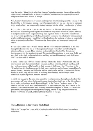 And the saying: “Good lies in what God chooses,” out of compassion for my old age and in
order to make us work harder in the service of belief, duties were given us outside our will
and power in this third ‘School of Joseph.’

Yes, there are three instances of wisdom and important benefits in respect of the service of the
Risale-i Nur in Divine grace turning—out of compassion for my old age—the caves particular
to my youth, when I had no powerful, hidden enemies, into the solitary confinement of prison:

F i r s t I n s t a n c e o f W i s d o m a n d B e n e f i t : At this time it is possible for the
Risale-i Nur students to gather together without harm only in the ‘School of Joseph.’ Outside
it is expensive and causes suspicion if they meet together. Some of those who came to visit
me even, would spend forty or fifty liras, then either seeing me for only twenty minutes or not
at all would have to return. I would have willingly chosen the hardship of prison in order to be
closer to some of my brothers. This means that for us prison is a bounty and instance of
mercy.

S e c o n d I n s t a n c e o f W i s d o m a n d B e n e f i t : The service to belief at this time
through the Risale-i Nur has to be through advertising it everywhere and attracting the
attention of those in need. Thus, attention is attracted to the Risale-i Nur through our
imprisonment; it is like an advertisement. The most stubborn or those in most need find it and
save their belief; their obduracy is broken and they are saved from danger, and the Risale-i
Nur’s circle of study is widened.

T h i r d I n s t a n c e o f W i s d o m a n d B e n e f i t : The Risale-i Nur students who are
sent to prison learn from one another’s conduct, qualities, sincerity, and self-sacrifice, and
they no longer seek worldly benefits in their service of the Risale-i Nur. Yes, since in the
‘School of Joseph’ they have seen with their own eyes the ten and perhaps a hundred benefits
gained for every hardship and difficulty, and the good results, and the extensive and sincere
service to belief, they are successful in attaining pure sincerity, and no longer lower
themselves by seeking minor, personal benefits.

A subtle but sad, yet at the same time agreeable, point concerning these places of ordeal that
concerns myself only is this: I observe the same situation here that I saw in the old medreses
in my native region in my youth. For traditionally in the Eastern Provinces, a part of the
medrese students’ needs were met from outside. In some medreses, they were cooked in the
medrese. And there were other ways that they resembled this place of ordeal. As I watch the
prison here, feeling a pleasurable regret and longing, I travel in my imagination to those
former sweet times of youth, and forget the difficulties of old age.

                                               ***



The Addendum to the Twenty-Sixth Flash

This is the Twenty-First Letter, which, having been included in The Letters, has not been
added here.

                                               ***
 