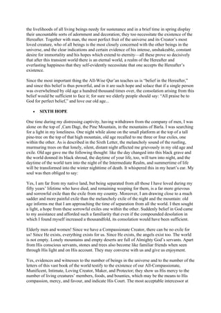 the livelihoods of all living beings needy for sustenance and in a brief time in spring display
their uncountable sorts of adornment and decoration; they too necessitate the existence of the
Hereafter. Together with man, the most perfect fruit of the universe and its Creator’s most
loved creature, who of all beings is the most closely concerned with the other beings in the
universe, and the clear indications and certain evidence of his intense, unshakeable, constant
desire for immortality and his hopes which extend to eternity—all these prove so decisively
that after this transient world there is an eternal world, a realm of the Hereafter and
everlasting happiness that they self-evidently necessitate that one accepts the Hereafter’s
existence.

Since the most important thing the All-Wise Qur’an teaches us is “belief in the Hereafter,”
and since this belief is thus powerful, and in it are such hope and solace that if a single person
was overwhelmed by old age a hundred thousand times over, the consolation arising from this
belief would be sufficient to face it; for sure we elderly people should say: “All praise be to
God for perfect belief,” and love our old age...

   •   SIXTH HOPE

One time during my distressing captivity, having withdrawn from the company of men, I was
alone on the top of ‚Cam Dagi, the Pine Mountain, in the mountains of Barla. I was searching
for a light in my loneliness. One night while alone on the small platform at the top of a tall
pine-tree on the top of that high mountain, old age recalled to me three or four exiles, one
within the other. As is described in the Sixth Letter, the melancholy sound of the rustling,
murmuring trees on that lonely, silent, distant night affected me grievously in my old age and
exile. Old age gave me the following thought: like the day changed into this black grave and
the world donned its black shroud, the daytime of your life, too, will turn into night, and the
daytime of the world turn into the night of the Intermediate Realm, and summertime of life
will be transformed into the winter nighttime of death. It whispered this in my heart’s ear. My
soul was then obliged to say:

Yes, I am far from my native land, but being separated from all those I have loved during my
fifty years’ lifetime who have died, and remaining weeping for them, is a far more grievous
and sorrowful exile than the exile from my country. Moreover, I am drawing close to a much
sadder and more painful exile than the melancholy exile of the night and the mountain: old
age informs me that I am approaching the time of separation from all the world. I then sought
a light, a hope from these sorrowful exiles one within the other. Suddenly belief in God came
to my assistance and afforded such a familiarity that even if the compounded desolation in
which I found myself increased a thousandfold, its consolation would have been sufficient.

Elderly men and women! Since we have a Compassionate Creator, there can be no exile for
us! Since He exists, everything exists for us. Since He exists, the angels exist too. The world
is not empty. Lonely mountains and empty deserts are full of Almighty God’s servants. Apart
from His conscious servants, stones and trees also become like familiar friends when seen
through His light and on His account. They may converse with us and give us enjoyment.

Yes, evidences and witnesses to the number of beings in the universe and to the number of the
letters of this vast book of the world testify to the existence of our All-Compassionate,
Munificent, Intimate, Loving Creator, Maker, and Protector; they show us His mercy to the
number of living creatures’ members, foods, and bounties, which may be the means to His
compassion, mercy, and favour, and indicate His Court. The most acceptable intercessor at
 