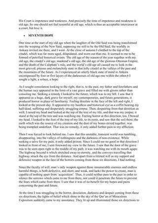 His Court is impotence and weakness. And precisely the time of impotence and weakness is
old age. So one should not feel resentful at old age, which is thus an acceptable intercessor at
a court, but love it.

   •   SEVENTH HOPE

One time at the start of my old age when the laughter of the Old Said was being transformed
into the weeping of the New Said, supposing me still to be the Old Said, the worldly in
Ankara invited me there, and I went. At the close of autumn I climbed to the top of the
citadel, which was far more aged, dilapidated, and worn out than me. It seemed to me to be
formed of petrified historical events. The old age of the season of the year together with my
old age, the citadel’s old age, mankind’s old age, the old age of the glorious Ottoman Empire,
and the death of the Caliphate’s rule, and the world’s old age all caused me to look in the
most grieved, piteous and melancholy state in that lofty citadel at the valleys of the past and
the mountains of the future. As I experienced an utterly black state of mind in Ankara
encompassed by four or five layers of the darknesses of old age one within the other,6 I
sought a light, a solace, a hope.

As I sought consolation looking to the right, that is, to the past, my father and forefathers and
the human race appeared in the form of a vast grave and filled me with gloom rather than
consoling me. Seeking a remedy I looked to the future, which was to my left. I saw that it
appeared as a huge, dark grave for myself, my contemporaries, and future generations; it
produced horror in place of familiarity. Feeling desolate in the face of the left and right, I
looked at the present day. It appeared to my heedless and historical eye as a coffin bearing my
half-dead, suffering and desperately struggling corpse. Then, despairing from that direction as
well, I raised my head and looked at the top of the tree of my life, and that was my corpse; it
stood at the top of the tree and was watching me. Feeling horror at this direction, too, I bowed
my head. I looked to the foot of the tree of my life, to its roots, and saw that the soil there, the
earth which was the source of my creation and the dust of my bones mixed together, was
being trampled underfoot. That was no remedy, it only added further pain to my affliction.

Then I was forced to look behind me. I saw that this unstable, transient world was tumbling,
disappearing, into the valleys of nothingness and the darkness of non-existence. While
seeking a salve for my pain, it only added poison. Since I could see no good in that direction I
looked in front of me, I sent foreward my view to the future. I saw that the door of the grave
was to be seen open right in the middle of my path; it was watching me with its mouth agape.
The highway beyond it which stretched away to eternity, and the convoys travelling that
highway struck the eye from the distance. And apart from a limited will as my support and
defensive weapon in the face of the horrors coming from these six directions, I had nothing.

Since the faculty of will, man’s only weapon against those innumerable enemies and endless
harmful things, is both defective, and short, and weak, and lacks the power to create, man is
capable of nothing apart from ‘acquisition’. Thus, it could neither pass to the past in order to
silence the sorrows which came to me from there, nor could it penetrate the future to prevent
the fears which came from there. I saw that it was of no benefit for my hopes and pains
concerning the past and future.

At the time I was struggling in the horror, desolation, darkness and despair coming from these
six directions, the lights of belief which shine in the sky of the Qur’an of Miraculous
Exposition suddenly came to my assistance. They lit up and illuminated those six directions to
 
