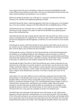 such a degree that if the terrors and darkness I had seen increased a hundredfold, the light
would still have been sufficient to meet them. One by one it transformed all those horrors into
solace and the desolation into familiarity. It was as follows:

Belief rent asunder the desolate view of the past as a vast grave, and showed it with utter
certainty to be a familiar and enlightened gathering of friends.

And belief showed the future, which had appeared in the form of a huge grave to my heedless
eyes, to be most certainly a banquet of the Most Merciful One in delightful palaces of bliss.

And belief rent the view of present time as a coffin, as it had appeared to my heedless view,
and showed it with certainty to be a place of trade for the Hereafter and a glittering guest-
house of the All-Merciful One.

And belief showed with utter certainty that the only fruit at the top of the tree of life was not a
corpse as had appeared to my neglectful eye, but that my spirit, which would manifest eternal
life and was designated for eternal happiness, would leave its worn-out home to travel around
the stars.

And through its mystery, belief showed that my bones and the earth which was the source of
my creation were not valueless pulverized bones trampled underfoot, but that the soil was the
door to Divine Mercy and veil before the hall of Paradise.

And through the mystery of the Qur’an, belief showed that the world which had appeared to
my heedless eye as tumbling behind me into nothingness and non-existence to consist of
missives of the Eternally Besought One and pages of decorations and embroideries glorifying
God which had completed their duties, stated their meanings, and left their results in existence
in their place. It made known with complete certainty the true nature of the world.

And through the light of the Qur’an, belief showed that the grave which would open its eyes
and look at me in the future was not the mouth of a well, but that it was the door to the world
of light, and that the highway which stretched to eternity beyond it led not to nothingness and
non-existence, but to existence, a realm of light, and eternal bliss. Since belief demonstrated
this to a degree which afforded utter conviction, it was both a remedy and a salve for my
afflictions.

And in place of a very minor ability to receive, belief puts a document into the hand of the
limited faculty of will through which it may rely on an infinite Power and be connected to a
boundless Mercy in the face of those innumerable enemies and layers of darkness. Indeed,
belief is a document in the hand of man’s will. And although this human weapon of will is in
itself both short, and powerless, and deficient, just as when a soldier utilizes his partial
strength on account of the state, he performs duties far exceeding his own strength, so too
through the mystery of belief, if the limited faculty of will is used in the name of Almighty
God and in His way, it may gain also a paradise as broad as five hundred years.

And belief takes from the hands of the body the reins of the faculty of will, which cannot
penetrate to the past and future, and hands them over to the heart and spirit. Since the sphere
of life of the spirit and heart is not restricted to present time like the body, and included within
it are a great many years from the past and a great many years from the future, the will ceases
being limited and acquires universality. Just as through the strength of belief it may enter the
 