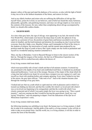 deepest valleys of the past and repel the darkness of its sorrows, so also with the light of belief
it may rise as far as the farthest mountains of the future, and remove its fears.

And so my elderly brothers and sisters who are suffering the difficulties of old age like
myself! Since, praise be to God, we are believers, and in belief are found this many luminous,
pleasurable, agreeable, and gratifying treasures; and since our old age impels us even more to
the contents of the treasure, for sure, rather than complaining about old age accompanied by
belief, we should offer endless thanks.

    •   EIGHTH HOPE

At a time when grey hairs, the sign of old age, were appearing in my hair, the turmoil of the
First World War, which made even heavier the deep sleep of youth, the upheaval of my
captivity as a prisoner-of-war, the position of great fame and honour accorded to me on my
return to Istanbul, and the kind treatment and attention far exceeding my due I received from
everyone, from the Caliph, even, Shaykhu’l-Islam, and Commander-in-Chief of the Army to
the students of religion, the intoxication of youth, and the mental state produced by my
position made the sleep of youth so heavy that I quite simply saw the world as permanent and
myself in a wonderful undying situation cemented to it.

Then, one day in Ramadan, I went to Bayazid Mosque to listen to the sincere reciters of the
Qur’an. Through the tongues of the reciters, the Qur’an of Miraculous Exposition was
proclaiming with its exalted heavenly address the decree of:

Every living creature shall taste death,

which most powerfully tells of man’s death and that of all animate creatures. It entered my
ear, penetrated to the depths of my heart and established itself there; it shattered my profound
sleep and heedlessness. I went out of the mosque. Because of the stupor of the sleep which for
a long time had settled in my head, for several days a tempest was now raging in it, and I saw
myself as a boat with smoking boilers and compass spinning. Every time I looked at my hair
in the mirror, the grey hairs told me: “Take note of us!” And so the situation became clear
through the warnings of my grey hairs.

I looked and saw that my youth which so captivated me with its pleasures and in which I so
trusted was bidding me farewell, and that this worldly life which I so loved and with which I
was so involved was beginning to be extinguished, and that the world with which I was
closely connected and of which I was quite simply the lover was saying to me: “Have a good
journey!”, and was warning me that I would be leaving this guest-house. Itself, too, was
saying “Good-bye,” and was preparing to depart. From the indications of the Qur’an of
Miraculous Exposition’s verse,

Every living creature shall taste death,

the following meaning was unfolding in my heart: the human race is a living creature; it shall
die in order to be resurrected. And the globe of the earth is a living creature; it also will die in
order to take on an eternal form. And the world, too, is a living creature; it will die in order to
assume the form of the Hereafter.
 