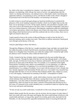 So, while in this state, I considered my situation. I saw that youth, which is the source of
pleasure, was departing; while old age, the source of sorrow, was approaching; that life,
which is so shining and luminous, was taking its leave; while death, which is terrifying and
apparently darkness, was preparing to arrive; and that the lovable world, which is thought to
be permanent and is the beloved of the heedless, was hastening to its decease.

In order to deceive myself and again plunge my head into heedlessness I considered the
pleasures of the social standing I enjoyed in Istanbul, which was far higher than my due, but
there was no advantage in it at all. All the regard, attention, and consolation of people could
only come as far as the looming door of the grave; there it would be extinguished. And since I
saw it as a tedious hypocrisy, cold conceit, and temporary stupefaction under the embellished
veil of glory and renown, which is the illusory aim of those who chase fame, I understood that
these things which had deceived me until then could provide me with no solace, there was no
light to be found in them at all.

I again started to listen to the reciters in Bayazid Mosque in order to hear the Qur’an’s
heavenly teaching, and to awaken once more. Then from its sublime instruction I heard good
news through sacred decrees of the sort,

And give glad tidings to those who believe...

Through the effulgence of the Qur’an, I sought consolation, hope, and light, not outside them,
but within the points at which I had felt horror, desolation and despair. A hundred thousand
thanks be to Almighty God, I found the cure within the malady itself, I found the light within
the darkness itself, I found the solace within the horror itself.

Firstly, I looked in the face of death, which is imagined to be the most terrible thing and
terrifies everyone. Through the light of the Qur’an I saw that although death’s veil is black,
dark, and ugly, for believers its true face is luminous and beautiful. We have proved this truth
decisively in many parts of the Risale-i Nur. For example, as we explained in the Eighth
Word and the Twentieth Letter, death is not annihilation, it is not separation, it is rather the
introduction to eternal life, its beginning. It is a rest from the hardships of life’s duties, a
demobilization. It is a change of residence. It is to meet with the caravan of one’s friends who
have already migrated to the Intermediate World; and so on. I saw death’s true, beautiful face
through truths like these. It was not with fear that I looked at death’s face, indeed, in a sense,
it was with longing. I understood one meaning of the Sufis’ ‘contemplation of death.’

Then I looked at my departed youth—youth, which makes everyone weep with its passing,
which infatuates them and fills them with desire, causing them to pass it in sin and
heedlessness. I saw that within its beautiful embroidered garb was a most ugly, drunken,
stupified face. Had I not learnt its true nature, instead of intoxicating and amusing me for a
few years, if I remained in the world a hundred years, it would have made me weep that long.
Just as one such peson said lamenting:

“If only one day my youth would return, I would tell it of the woes old age has brought me.”

Indeed, elderly people like the one above who do not know the true nature of youth, think of
their own youth, and weep with regret and longing. But when youth belongs to believers with
sound minds and hearts, so long as they spend it on worship, good works, and trade for the
Hereafter, it is the most powerful, agreeable and pleasant means of securing that trade and
 