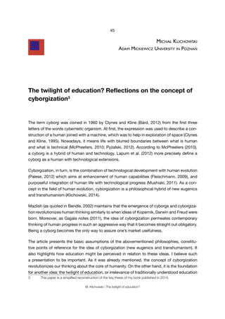 45
M. Klichowski | The twilight of education?
michAł klichowski
AdAm mickiewicz University in PoznAń
The twilight of education? Reflections on the concept of
cyborgization3
The term cyborg was coined in 1960 by Clynes and Kline (Bárd, 2012) from the first three
letters of the words cybernetic organism. At first, the expression was used to describe a con-
struction of a human joined with a machine, which was to help in exploration of space (Clynes
and Kline, 1995). Nowadays, it means life with blurred boundaries between what is human
and what is technical (McPheeters, 2010; Pyżalski, 2012). According to McPheeters (2010),
a cyborg is a hybrid of human and technology. Lapum et al. (2012) more precisely define a
cyborg as a human with technological extensions.
Cyborgization, in turn, is the combination of technological development with human evolution
(Palese, 2012) which aims at enhancement of human capabilities (Fleischmann, 2009), and
purposeful integration of human life with technological progress (Mushiaki, 2011). As a con-
cept in the field of human evolution, cyborgization is a philosophical hybrid of new eugenics
and transhumanism (Klichowski, 2014).
Mazlish (as quoted in Bendle, 2002) maintains that the emergence of cyborgs and cyborgiza-
tion revolutionizes human thinking similarly to when ideas of Kopernik, Darwin and Freud were
born. Moreover, as Gajjala notes (2011), the idea of cyborgization permeates contemporary
thinking of human progress in such an aggressive way that it becomes straight out obligatory.
Being a cyborg becomes the only way to assure one’s market usefulness.
The article presents the basic assumptions of the abovementioned philosophies, constitu-
tive points of reference for the idea of cyborgization (new eugenics and transhumanism). It
also highlights how education might be perceived in relation to these ideas. I believe such
a presentation to be important. As it was already mentioned, the concept of cyborgization
revolutionizes our thinking about the core of humanity. On the other hand, it is the foundation
for another idea: the twilight of education, or irrelevance of traditionally understood education
3	 This	paper	is	a	simplified	reconstruction	of	the	key	thesis	of	my	book	published	in	2014.
 