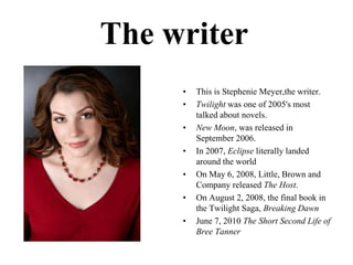 ThewriterThisisStephenieMeyer,thewriter.Twilight was one of 2005's most talked about novels.New Moon, was released in September 2006.In 2007, Eclipse literally landed around the world On May 6, 2008, Little, Brown and Company released The Host.On August 2, 2008, the final book in the Twilight Saga, Breaking DawnJune 7, 2010 The Short Second Life of Bree Tanner