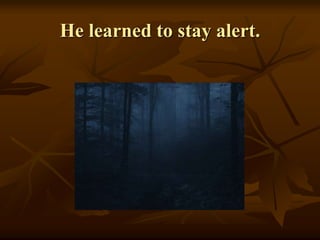 He learned to stay alert.
 