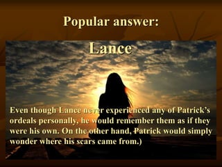 Popular answer:
Lance
Even though Lance never experienced any of Patrick’s
ordeals personally, he would remember them as if they
were his own. On the other hand, Patrick would simply
wonder where his scars came from.)
 