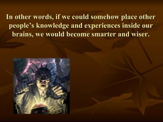 In other words, if we could somehow place other
people’s knowledge and experiences inside our
brains, we would become smarter and wiser.
 