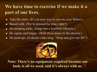We have time to exercise if we make it a
part of our lives.
 Take the stairs. (It’s an easy way to elevate your fitness.)
 Speed walk. (We’re pressed for time, right?)
 Do jumping jacks. (Jump into a healthier lifestyle.)
 Do squats and lunges. (Hold those poses in the shower.)
 Do push ups. (It doesn’t take long. “Drop and give me 20!”)
Note: There’s no equipment required because our
body is all we need, and it’s always with us.
 
