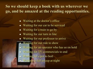So we should keep a book with us wherever we
go, and be amazed at the reading opportunities.
 Waiting at the doctor’s office
 Waiting for our car to be serviced
 Waiting for a train to go by
 Waiting for our turn in line
 Waiting for our professor to arrive
 Waiting for our ride to show
 Waiting for an operator who has us on hold
 Waiting for TV commercials to end
 Waiting for a pot to boil
 Waiting to fall asleep at night
 