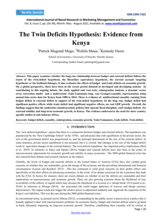 ISSN 2394-7322
International Journal of Novel Research in Marketing Management and Economics
Vol. 8, Issue 2, pp: (26-38), Month: May - August 2021, Available at: www.noveltyjournals.com
Page | 26
Novelty Journals
The Twin Deficits Hypothesis: Evidence from
Kenya
1
Patrick Mugendi Mugo, 2
Wafula Masai, 3
Kennedy Osoro
School of Economics, University of Nairobi, Nairobi, Kenya
Corresponding Author Email: pattmugoh@gmail.com
Abstract: This paper examines whether the long-run relationship between budget and external deficits follows the
tenets of the twin-deficit hypothesis, the Ricardian equivalence hypothesis, the current account targeting
hypothesis, or the feedback linkages. It also evaluates the effects of budget and trade deficits on economic growth.
On a global perspective, these have been in the recent period debated in developed and developing nations. In
contributing to this ongoing debate, the study applied unit root tests, cointegration analysis, a dynamic vector
error correction model and a multivariate Toda-Yamamoto long -run Granger-causality representation using
annual time series data for Kenya from 1980 to 2016. There is evidence of unidirectional causality running from
budget deficit to external deficit in support of the twin-deficit hypothesis. In the long run, budget deficit had
significant positive effects while trade deficit had significant negative effects, on real GDP growth. Overall, the
findings suggest that the authorities should promote policies that upscale fiscal discipline, curb budget deficits for
external stability and long-term economic growth, in Kenya. The evidence underscores the need for more country
specific studies in sub-Saharan Africa.
Keywords: budget deficit, causality, cointegration, economic growth, Toda-Yamamoto, trade deficit, Twin-deficit.
I. INTRODUCTION
The ‗twin deficits hypothesis‘ opines that there is a connection between budget and external deficits. The hypothesis was
popularized by the ‗New Cambridge School‘ in the 1970s, and advocates that with equilibrium in the private sector, the
size of the government deficit was proportional to, and the principal determinant of the size of the external deficit. In
some instances, private sector equilibrium is not assumed, but it is viewed that changes in the size of the budget deficit
result in equivalent changes in the external balance. The twin deficits hypothesis has important policy implications (Bird
et al., 2019). In reference to Sakyi and Opuku (2016), budget and external deficits have also been at the center of
macroeconomic adjustments for economic growth and stability in many economies. The 2008 global financial crisis has
also renewed these debates and research interests on the subject.
Globally, the levels of budget and external deficits in the United States of America (USA) have also yielded great
concerns on whether they are sustainable, given the design of the economy and the prevailing international and financial
circumstances (Laxton and Kumhof, 2013) . This has continued to yield great concerns on their global effects and
specifically on the their effects on advancing economies in the event of an abrupt correction for the economies that trade
with the USA. In Kenya for instance, there are recent debates on whether or not the deficits are sustainable and their
implications on macroeconomy and economic growth. There are also growing concerns about the likelihood of easy
reversibility of the inflows of capital which may increase the likelihood of a reversal or a ‗abrupt break‘ (O‘Connell et al.,
2010). In reference to Mwega (2014), the associated risk could trigger depletion of reserves and abrupt currency
depreciations. The impact could also trigger the relative prices to adjustment suddenly and aggravate the expansion of the
Kenya‘s net liabilities. This was the case during the 2008 global financial crises.
In conventional terms, as pointed out by Miteza (2012), overspending by the public sector is perceived as a policy that is
broadly applied to deal with macroeconomic problems. In economic theory, budget and external deficits tend to go hand
in hand, ultimately impacting on long-run economic growth. Therefore, establishing their causality will be critical in
 
