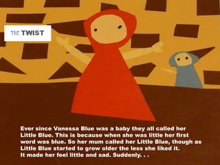 Ever since Vanessa Blue was a baby they all called her
Little Blue. This is because when she was little her first
word was blue. So her mum called her Little Blue, though as
Little Blue started to grow older the less she liked it.
It made her feel little and sad. Suddenly. . .
 