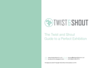 The Twist and Shout
Guide to a Perfect Exhibition
All images and content © Copyright Twist & Shout Commuications Ltd. 2013
Web: www.twistandshout.co.uk • Email: anyone@twistandshout.co.uk
Blog: tandscomms.blogspot.com/ • Tel: +44 (0)844 335 6715
 
